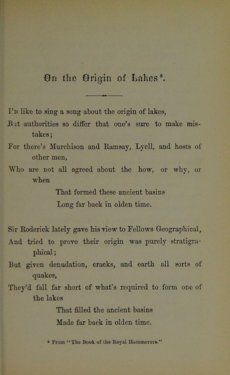 0n the Origin of kahes3. I’d like to sing a song about the origin of lakes, B it authorities so differ that one’s sure to make mis- takes ; For there’s Murchison and Ramsay, Lyell, and hosts of other men, Who are not all agreed about the how, or why, or when That formed these ancient basins Long far back in olden time. Sir Roderick lately gave his view to Fellows Geographical, And tided to prove their origin was purely stratigra- phical; But given denudation, cracks, and earth all sorts of quakes, They’d fall far short of what’s required to form one of the lakes That filled the ancient basins Made far back in olden time.