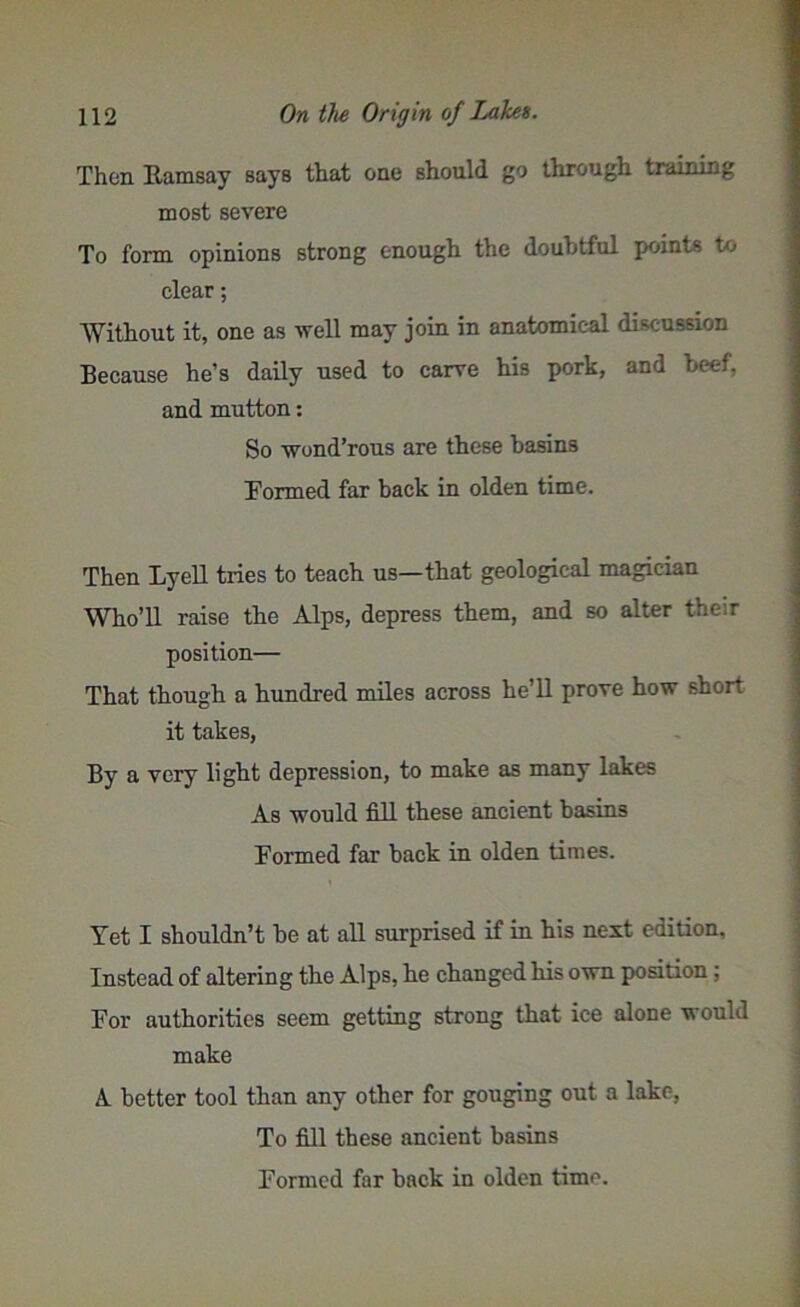 Then Ramsay sayB that one should go through training most severe To form opinions strong enough the doubtful points to clear; Without it, one as well may join in anatomical discussion Because he’s daily used to carve his pork, and beef, and mutton: So wond’rous are these basins Formed far back in olden time. Then Lyell tries to teach us—that geological magician Who’ll raise the Alps, depress them, and so alter their position— That though a hundred miles across he’ll prove how short it takes, By a very light depression, to make as many lakes As would fill these ancient basin3 Formed far back in olden times. Yet I shouldn’t be at all surprised if in his next edition. Instead of altering the Alps, he changed his own position ; For authorities seem getting strong that ice alone would make A. better tool than any other for gouging out a lake, To fill these ancient basins Formed far back in olden time.