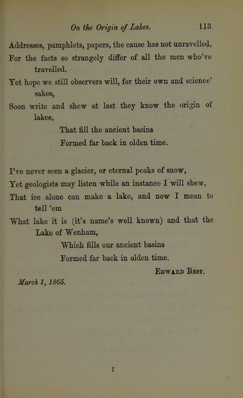 Addresses, pamphlets, papers, the cause has not unravelled, For the facts so strangely differ of all the men who’ve travelled. Yet hope we still observers will, for their own and science’ sakes, Soon write and shew at last they know the origin of lakes, That fill the ancient basins Formed far hack in olden time. I’ve never seen a glacier, or eternal peaks of snow, Yet geologists may listen while an instance I will shew, That ice alone can make a lake, and now I mean to tell ’em What lake it is (it’s name’s well known) and that the Lake of Wenham, Which fills our ancient basins Formed far back in olden time. Edward Best. March l, 1865. I