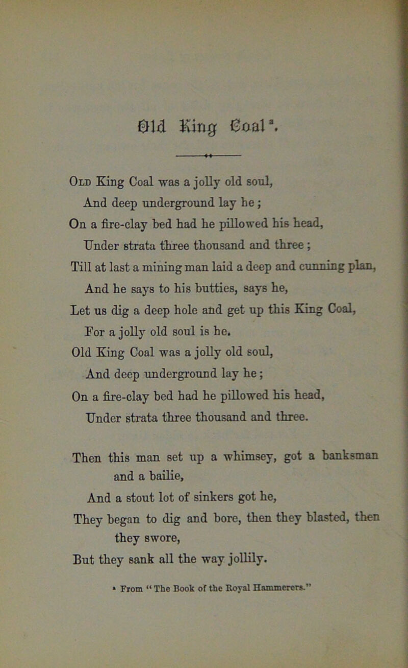 01d King Knar. Old King Coal was a jolly old soul, And deep underground lay he; On a fire-clay bed had he pillowed his head. Under strata three thousand and three ; Till at last a mining man laid a deep and cunning plan. And he says to his butties, says he, Let us dig a deep hole and get up this King Coal, For a jolly old soul is he. Old King Coal was a jolly old soul, And deep underground lay he; On a fire-clay bed had he pillowed his head, Under strata three thousand and three. Then this man set up a whimsey, got a banksman and a bailie. And a stout lot of sinkers got he, They began to dig and bore, then they blasted, then they swore, But they sank all the way jollily.