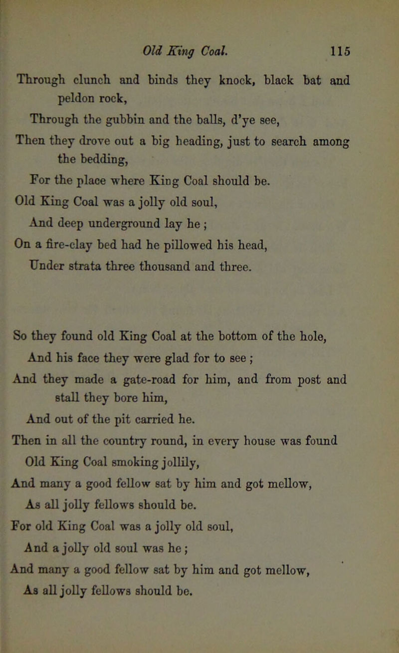 Through clunch and binds they knock, black bat and peldon rock. Through the gubbin and the balls, d’ye see, Then they drove out a big heading, just to search among the bedding, For the place where King Coal should be. Old King Coal was a jolly old soul. And deep underground lay he ; On a fire-clay bed had he pillowed his head, Under strata three thousand and three. So they found old King Coal at the bottom of the hole, And his face they were glad for to see ; And they made a gate-road for him, and from post and stall they bore him, And out of the pit carried he. Then in all the country round, in every house was found Old Kang Coal smoking jollily, And many a good fellow sat by him and got mellow, As all jolly fellows should be. For old King Coal was a jolly old soul, And a jolly old soul was he; And many a good fellow sat by him and got mellow, As all jolly fellows should be.