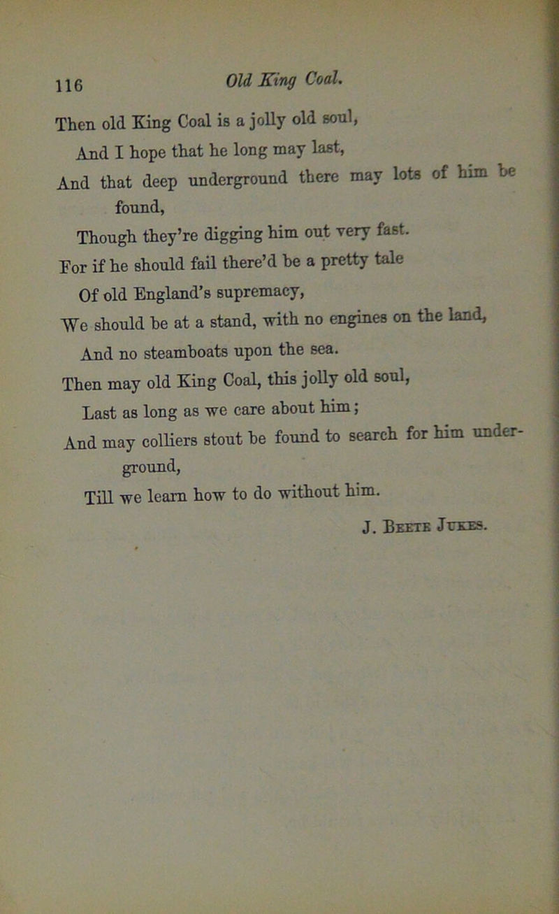 Then old King Coal is a jolly old soul, And I hope that he long may last, And that deep underground there may lots of him he found, Though they’re digging him out very fast. For if he should fail there’d be a pretty tale Of old England’s supremacy, We should he at a stand, with no engines on the land. And no steamboats upon the sea. Then may old King Coal, this jolly old soul, Last as long as we care about him; And may colliers stout be found to search for him under- ground, Till we leam how to do without him. J. Beete Jukes.