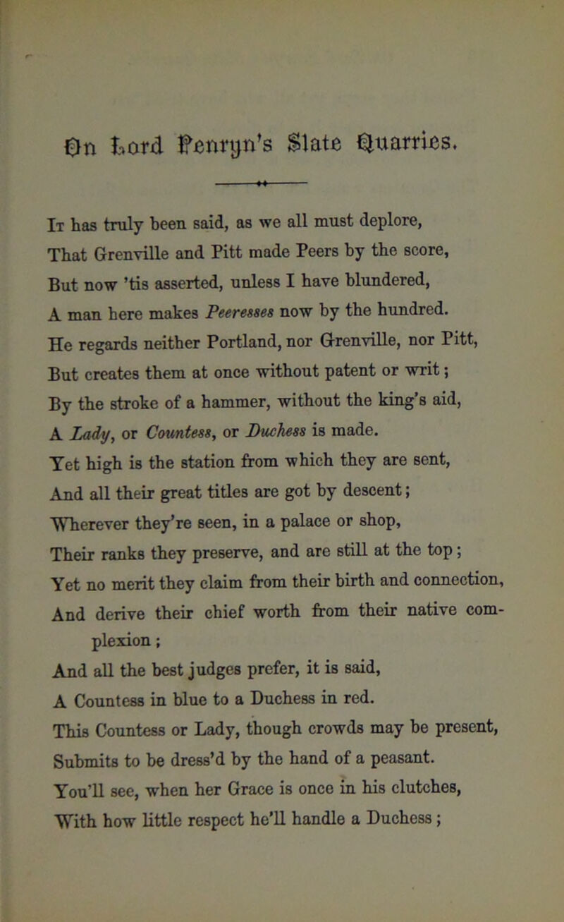 On hard tonjn’s Slate Quarries. It has truly been said, as we all must deplore, That Grenville and Pitt made Peers by the score, But now ’tis asserted, unless I have blundered, A man here makes Peeresses now by the hundred. He regards neither Portland, nor Grenville, nor Pitt, But creates them at once without patent or writ; By the stroke of a hammer, without the king’s aid, A Lady, or Countess, or Duchess is made. Yet high is the station from which they are sent, And all their great titles are got by descent; Wherever they’re seen, in a palace or shop, Their ranks they preserve, and are still at the top; Yet no merit they claim from their birth and connection. And derive their chief worth from their native com- plexion ; And all the best judges prefer, it is said, A Countess in blue to a Duchess in red. This Countess or Lady, though crowds may be present, Submits to be dress’d by the hand of a peasant. You’ll see, when her Grace is once in his clutches, With how little respect he’ll handle a Duchess;