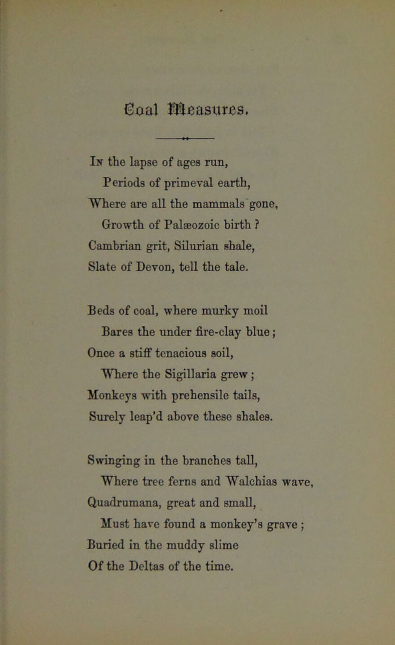 Goal Measures. In the lapse of ages ran, Periods of primeval earth, Where are all the mammals gone, Growth of Palaeozoic birth ? Cambrian grit, Silurian shale, Slate of Devon, tell the tale. Beds of coal, where murky moil Bares the under fire-clay blue; Once a stiff tenacious soil, Where the Sigillaria grew ; Monkeys with prehensile tails, Surely leap’d above these shales. Swinging in the branches tall, Where tree ferns and Walchias wave, Quadrumana, great and small, Must have found a monkey’s grave ; Buried in the muddy slime Of the Deltas of the time.