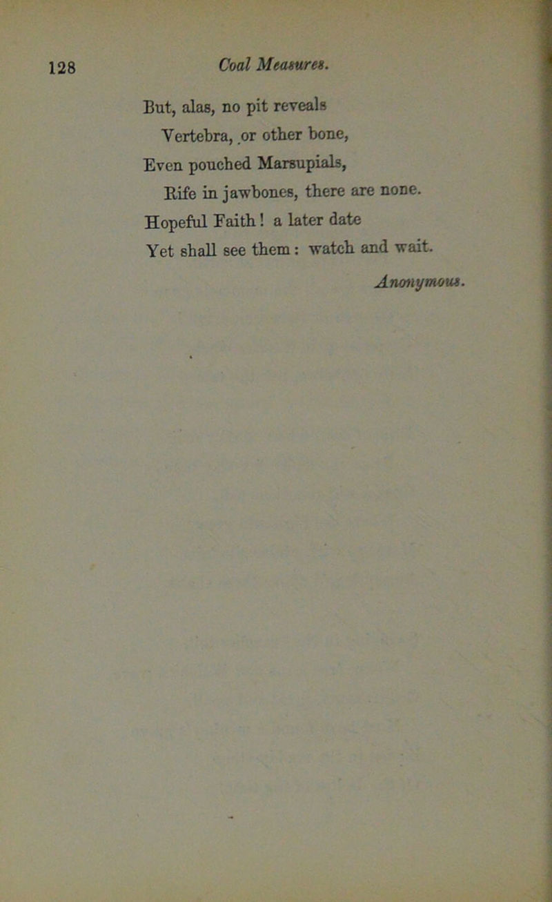 But, alas, no pit reveals Vertebra, or other bone, Even pouched Marsupials, Rife in jawbones, there are none. Hopeful Faith! a later date Yet shall see them: watch and wait. Anonymous.