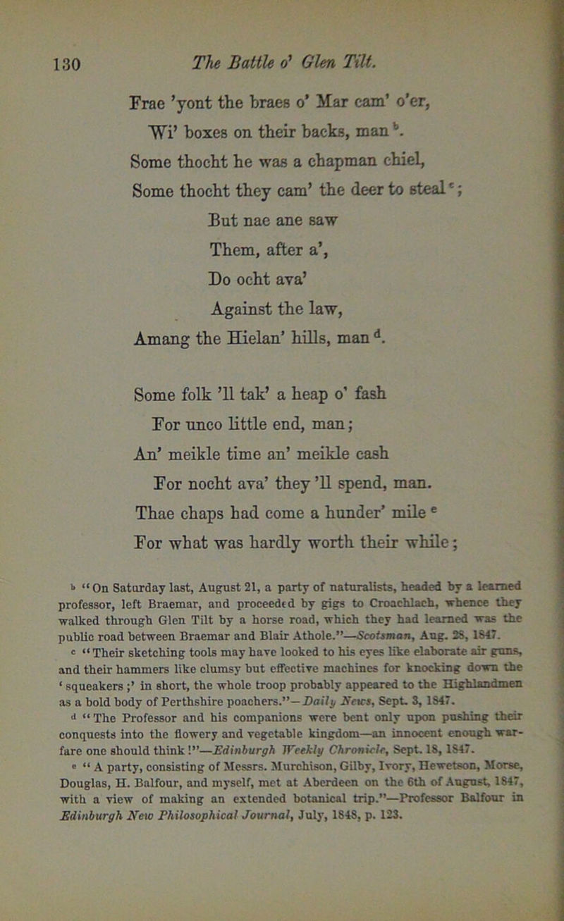 Erae ’yont the braes o’ Mar cam’ o’er, Wi’ boxes on their backs, manb. Some tbocht he was a chapman chiel, Some thocht they cam’ the deer to stealc; But nae ane saw Them, after a’, Do ocht ava’ Against the law, Amang the Hielan’ hills, man d. Some folk ’ll tak’ a heap o’ fash For unco little end, man; An’ meikle time an’ meikle cash For nocht ava’ they ’ll spend, man. Thae chaps had come a hunder’ mile e For what was hardly worth their while; b “ On Saturday last, August 21, a party of naturalists, headed by a learned professor, left Braemar, and proceeded by gigs to Croachlach, whence they walked through Glen Tilt by a horse road, which they had learned was the public road between Braemar and Blair Athole.”—Scotsman, Aug. 2S, 1817. e “ Their sketching tools may have looked to his eyes like elaborate air guns, and their hammers like clumsy but effective machines for knocking down the ‘ squeakers in short, the whole troop probably appeared to the Highlandmen as a bold body of Perthshire poachers.”—Daily Erics, Sept. 3, 1847. a “The Professor and his companions were bent only upon pushing their conquests into the flowery and vegetable kingdom—an innocent enough war- fare one should think!”—Edinburgh Weekly Chronicle, Sept. 18, 1847. ' “A party, consisting of Messrs. Murchison, Gilby, Ivory, Hewetson, Morse, Douglas, H. Balfour, and myself, met at Aberdeen on the 6th of August, 1847, with a view of making an extended botanical trip.”—Professor Balfour in Edinburgh New Philosophical Journal, July, 1848, p. 123.