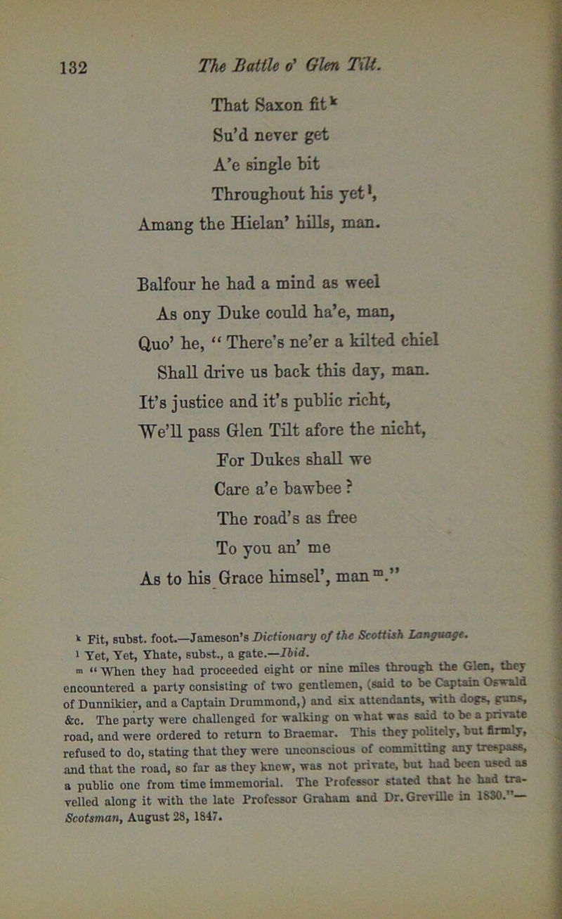 That Saxon fitk Su’d never get A’e single bit Throughout his yet Amang the Hielan’ hills, man. Balfour he had a mind as weel As ony Duke could ha’e, man, Quo’ he, “ There’s ne’er a kilted chiel Shall drive us back this day, man. It’s justice and it’s public richt, ■\Ve’ll pass Glen Tilt afore the nicht, Por Dukes shall we Care a’e bawbee ? The road’s as free To you an’ me As to his Grace himsel’, manm.” k pit, subst. foot.—Jameson’s Dictionary of the Scottish Language. 1 Yet, Yet, Ybate, subst., a gate.—Ibid. m “ when they had proceeded eight or nine miles through the Glen, they encountered a party consisting of two gentlemen, (said to be Captain Oswald of Dunnikier, and a Captain Drummond,) and six attendants, with dogs, guns, &c. The party were chaUcnged for walking on what was said to be a private road, and were ordered to return to Braemar. This they politely, but firmly, refused to do, stating that they were unconscious of committing any trespass, and that the road, so far as they knew, was not private, but had been used as a public one from time immemorial. The Professor stated that he had tra- velled along it with the late Professor Graham and Dr. GreviUe in 1830.”— Scotsman, August 28, 1847.