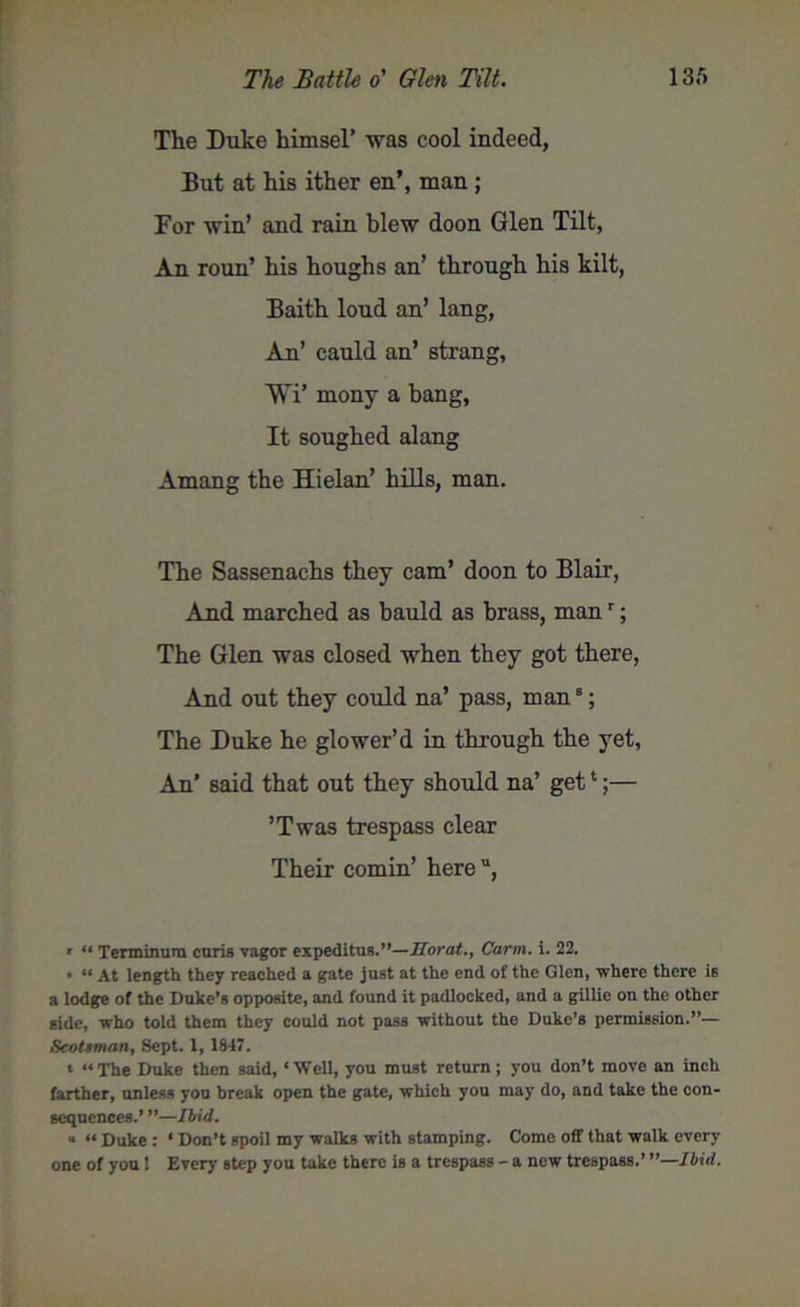 The Duke himsel’ was cool indeed, But at his ither en’, man; For win’ and rain blew doon Glen Tilt, An roun’ his houghs an’ through his kilt, Baith loud an’ lang, An’ cauld an’ strang, Wi* mony a bang, It soughed alang Amang the Hielan’ hills, man. The Sassenachs they cam’ doon to Blair, And marched as bauld as brass, manr; The Glen was closed when they got there, And out they could na’ pass, man8; The Duke he glower’d in through the yet, An’ said that out they should na’ get1;— ’Twas trespass clear Their cornin’ here , ' “ Terminura curis vagor expeditus.”—Sorat., Carrn. i. 22. • 11 At length they reached a gate just at the end of the Glen, where there is a lodge of the Duke’s opposite, and found it padlocked, and a gillie on the other side, who told them they could not pass without the Duke’s permission.”— Scotsman, Sept. X, 1847. t “ The Duke then said, ‘ Well, you must return; you don’t move an inch farther, unless you break open the gate, which you may do, and take the con- sequences.’ ”—Ibid. “ “ Duke : ‘ Don’t spoil my walks with stamping. Come off that walk every one of you 1 Ever)- step you take there is a trespass - a new trespass.’ '’—Ibid.