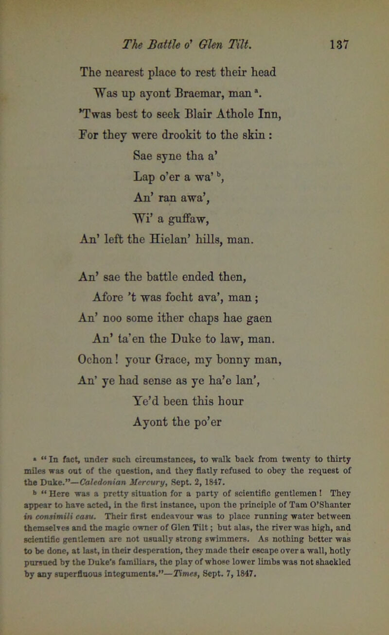 The nearest place to rest their head Was up ayont Braemar, man3. ’Twas best to seek Blair Athole Inn, For they were drookit to the skin : Sae syne tha a’ Lap o’er a wa’b, An’ ran awa’, WT a guffaw, An’ left the Hielan’ hills, man. An’ sae the battle ended then, Afore’t was focht ava’, man; An’ noo some ither chaps hae gaen An’ ta’en the Duke to law, man. Ochon! your Grace, my bonny man, An’ ye had sense as ye ha’e Ian’, Ye’d been this hour Ayont the po’er * “ In fact, under such circumstances, to walk hack from twenty to thirty miles was out of the question, and they flatly refused to obey the request of the Duke.”—Caledonian Mercury, Sept. 2, 1847. ■> “ Here was a pretty situation for a party of scientific gentlemen ! They appear to hare acted, in the first instance, upon the principle of Tam O’Shanter in consimili casu. Their first endeavour was to place running water between themselves and the magic owner of Glen Tilt; but alas, the river was high, and scientific gentlemen arc not usually strong swimmers. As nothing better was to be done, at last, in their desperation, they made their escape over a wall, hotly pursued by the Duke’s familiars, the play of whose lower limbs was not shackled by any superfluous integuments.”—Times, Sept. 7, 1847.