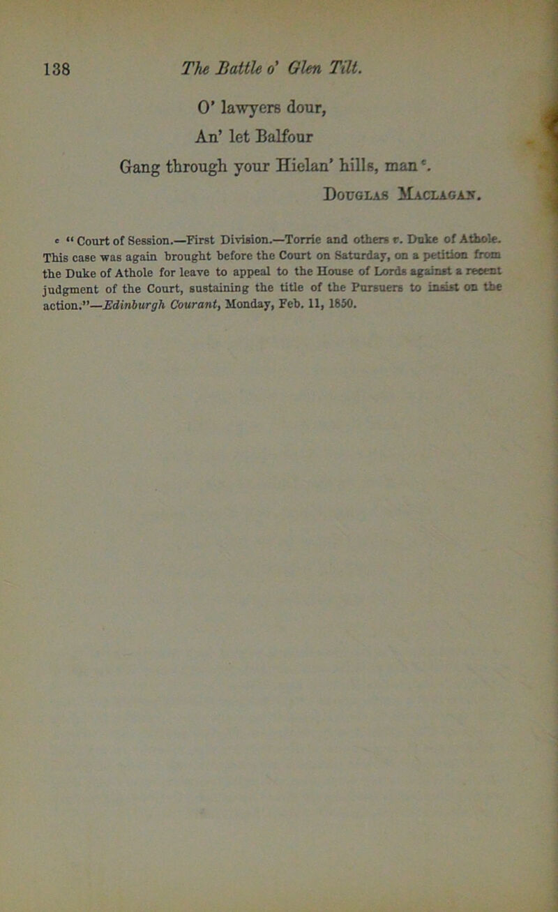 0’ lawyers dour, An’ let Balfour Gang through your Hielan’ hills, man *. Douglas Maclagax. e « Court of Session.—First Division.—Torrie and others r. Duke of A thole. This case was again brought before the Court on Saturday, on a petition from the Duke of Athole for leave to appeal to the House of Lords against a recent judgment of the Court, sustaining the title of the Pursuers to insist on the action.”—Edinburgh Coxirant, Monday, Feb. 11, 1850.