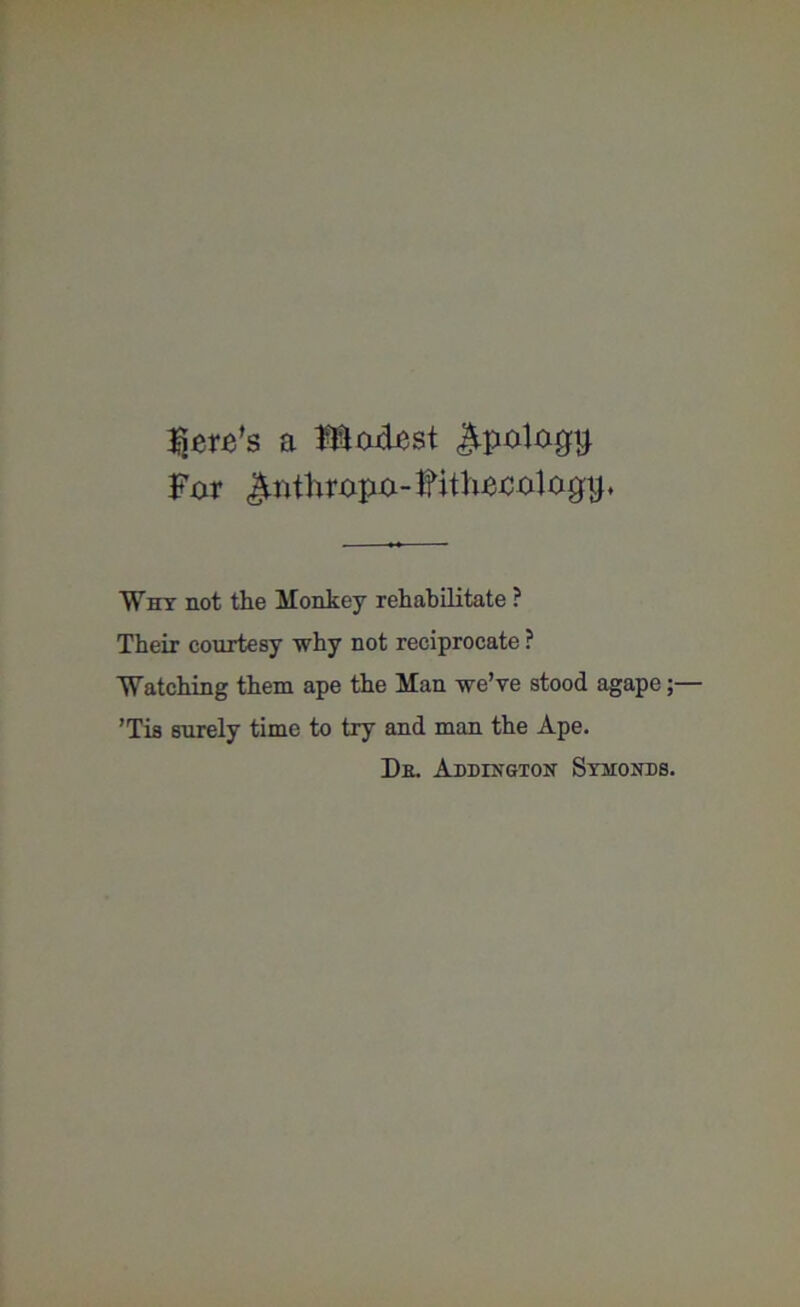 here’s a Motet Jtpologij. For Jlnthropo-ffitliijteogip Why not the Monkey rehabilitate ? Their courtesy why not reciprocate ? Watching them ape the Man we’ve stood agape;— ’Tis surely time to try and man the Ape. De. Addington Symonds.