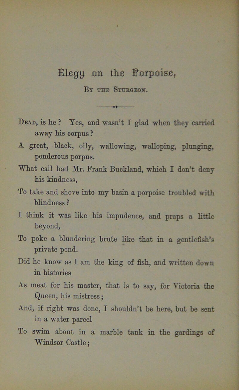 BUgtj on the Borpoiso, By the Sturgeon. Dead, is he ? Yes, and wasn’t I glad when they carried away his corpus ? A great, black, oily, wallowing, walloping, plunging, ponderous porpus. What call had Mr. Frank Buckland, which I don’t deny his kindness. To take and shove into my basin a porpoise troubled with blindness ? I think it was like his impudence, and praps a little beyond, To poke a blundering brute like that in a gentlefish’s private pond. Did he know as I am the king of fish, and written down in histories As meat for his master, that is to say, for Victoria the Queen, his mistress; And, if right was done, I shouldn’t be here, but be sent in a water parcel To swim about in a marble tank in the gardings of Windsor Castle;