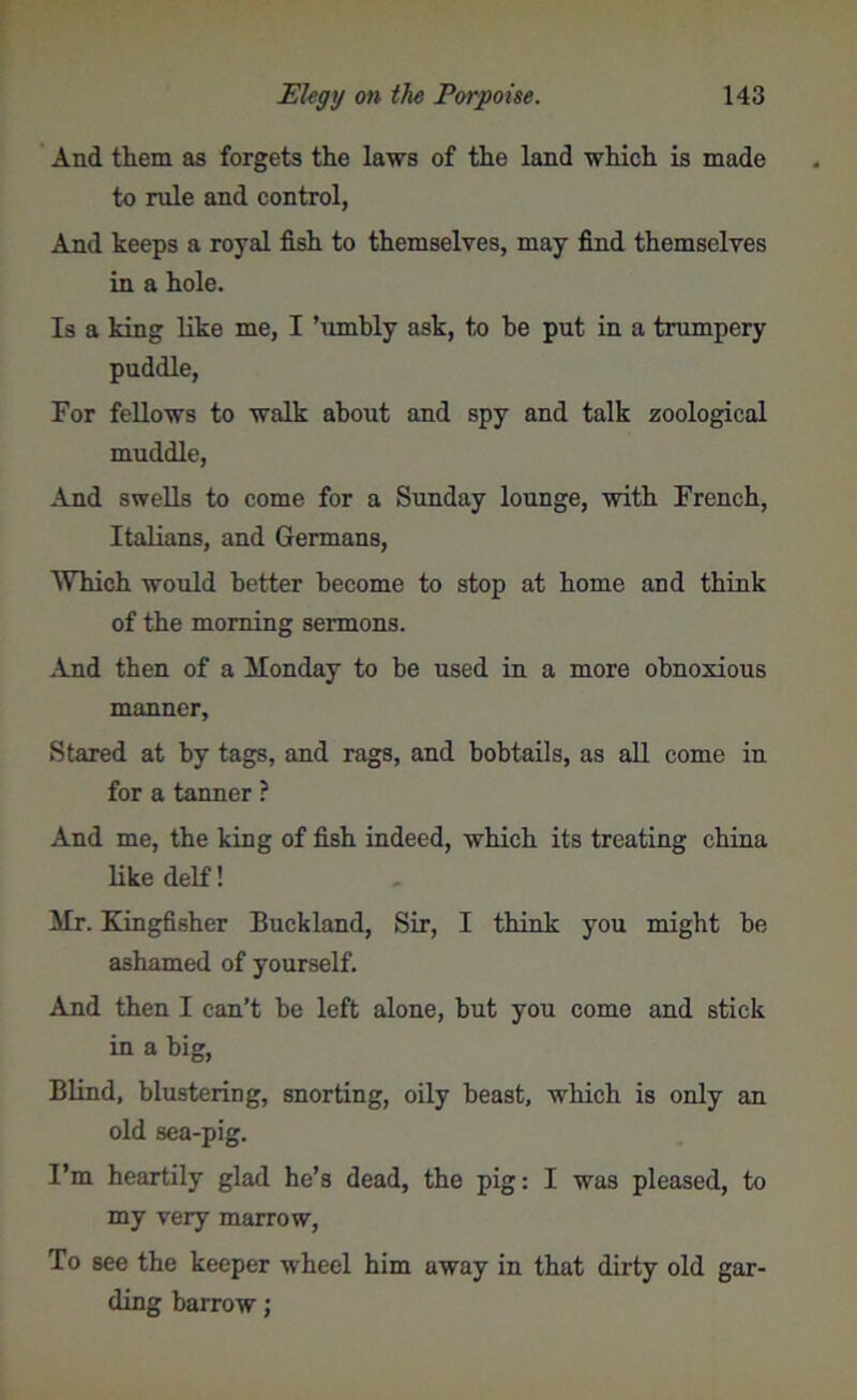 And them as forgets the laws of the land which is made to rule and control, And keeps a royal fish to themselves, may find themselves in a hole. Is a king like me, I ’umbly ask, to be put in a trumpery puddle, For fellows to walk about and spy and talk zoological muddle, And swells to come for a Sunday lounge, with French, Italians, and Germans, Which would better become to stop at home and think of the morning sermons. And then of a Monday to be used in a more obnoxious manner. Stared at by tags, and rags, and bobtails, as all come in for a tanner ? And me, the king of fish indeed, which its treating china like delf! Mr. Kingfisher Buckland, Sir, I think you might be ashamed of yourself. And then I can’t be left alone, but you come and stick in a big, Blind, blustering, snorting, oily beast, which is only an old sea-pig. I’m heartily glad he’s dead, the pig: I was pleased, to my very marrow, To see the keeper wheel him away in that dirty old gar- ding barrow;