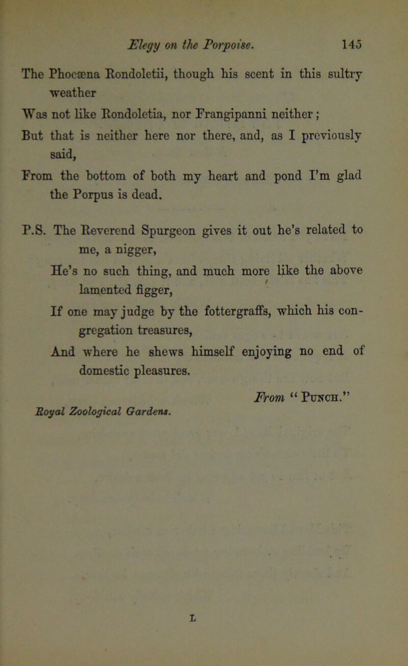 The Phoecena Rondoletii, though his scent in this sultry ■weather Was not like Rondoletia, nor Frangipanni neither; But that is neither here nor there, and, as I previously said, From the bottom of both my heart and pond I’m glad the Porpus is dead. P.S. The Reverend Spurgeon gives it out he’s related to me, a nigger, He’s no such thing, and much more like the above lamented figger, If one may judge by the fottergraffs, which his con- gregation treasures, And where he shews himself enjoying no end of domestic pleasures. Royal Zoological Gardens. From, “ Punch.”