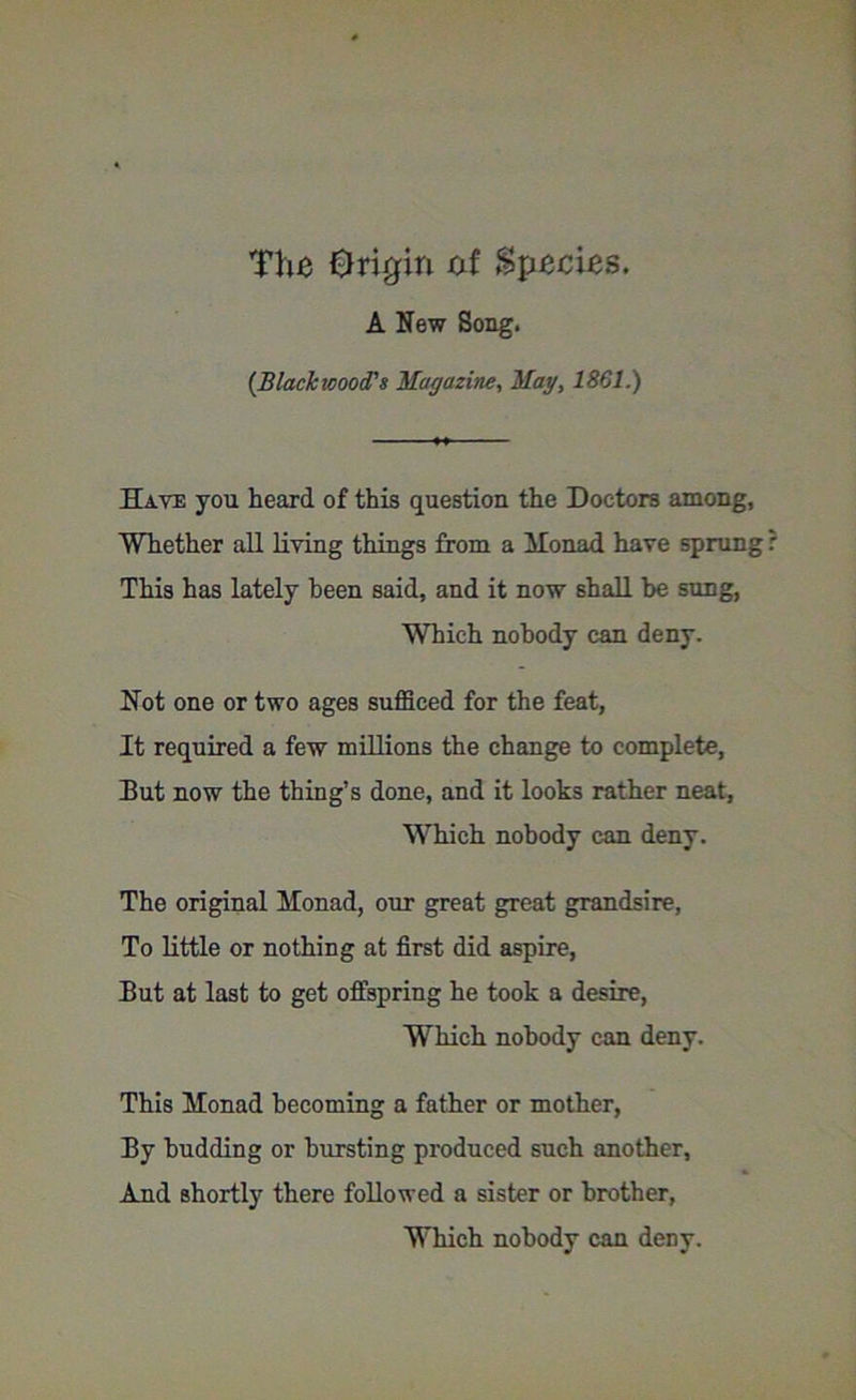 The Origin of Species. A New Song. {Blackwood's Magazine, May, 1801.) Have you heard of this question the Doctors among, Whether all living things from a Monad have sprung ? This has lately been said, and it now shall be sung, Which nobody can deny. Not one or two ages sufficed for the feat, It required a few millions the change to complete, But now the thing’s done, and it looks rather neat, ■Which nobody can deny. The original Monad, our great great grandsire, To little or nothing at first did aspire, But at last to get offspring he took a desire, Which nobody can deny. This Monad becoming a father or mother, By budding or bursting produced such another, And shortly there followed a sister or brother.