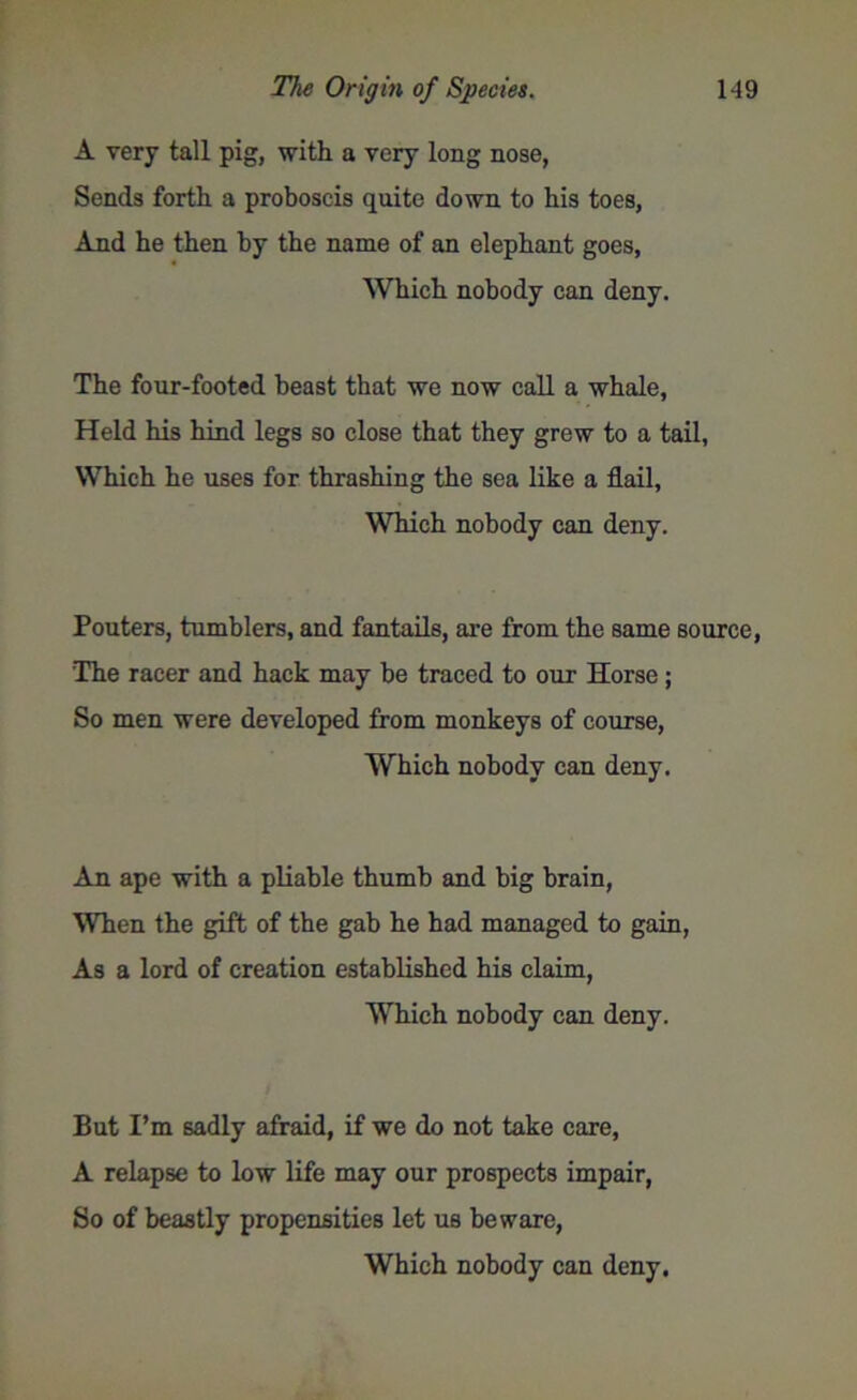 A very tall pig, with a very long nose, Sends forth a proboscis quite down to his toes, And he then by the name of an elephant goes, Which nobody can deny. The four-footed beast that we now call a whale, Held his hind legs so close that they grew to a tail, Which he uses for thrashing the sea like a flail, Which nobody can deny. Pouters, tumblers, and fantails, are from the same source, The racer and hack may he traced to our Horse; So men were developed from monkeys of course, Which nobody can deny. An ape with a pliable thumb and big brain, When the gift of the gab he had managed to gain, As a lord of creation established his claim, Which nobody can deny. But I’m sadly afraid, if we do not take care, A relapse to low life may our prospects impair, So of beastly propensities let us beware,