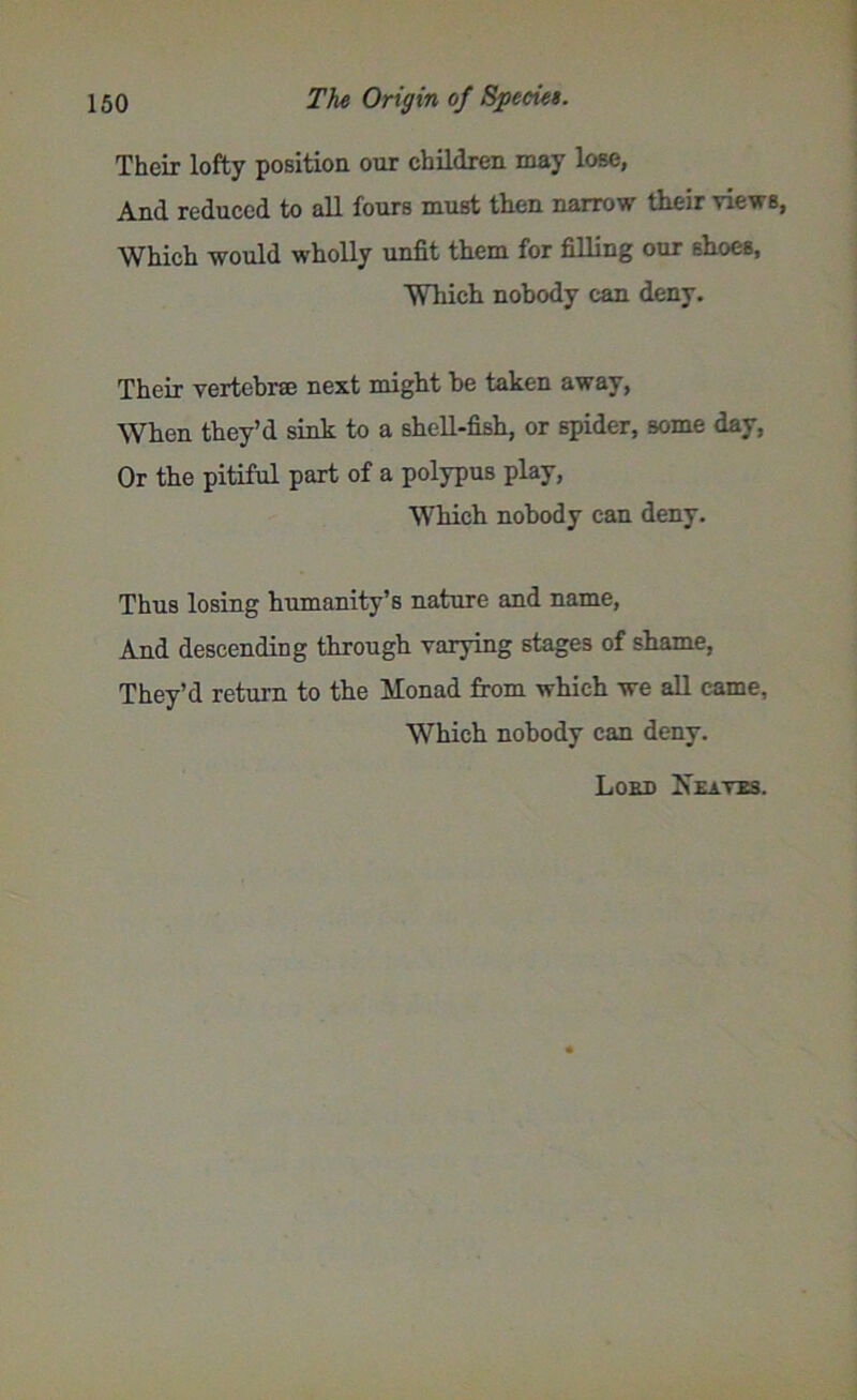 Their lofty poBition our children may lose, And reduced to all fours must then narrow their views, Which would wholly unfit them for filling our shoes, Which nobody can deny. Their vertebrae next might be taken away, When they’d sink to a shell-fish, or spider, some day, Or the pitiful part of a polypus play, Which nobody can deny. Thus losing humanity’s nature and name, And descending through varying stages of shame, They’d return to the Monad from which we all came, Which nobody can deny. Loud Xeates.