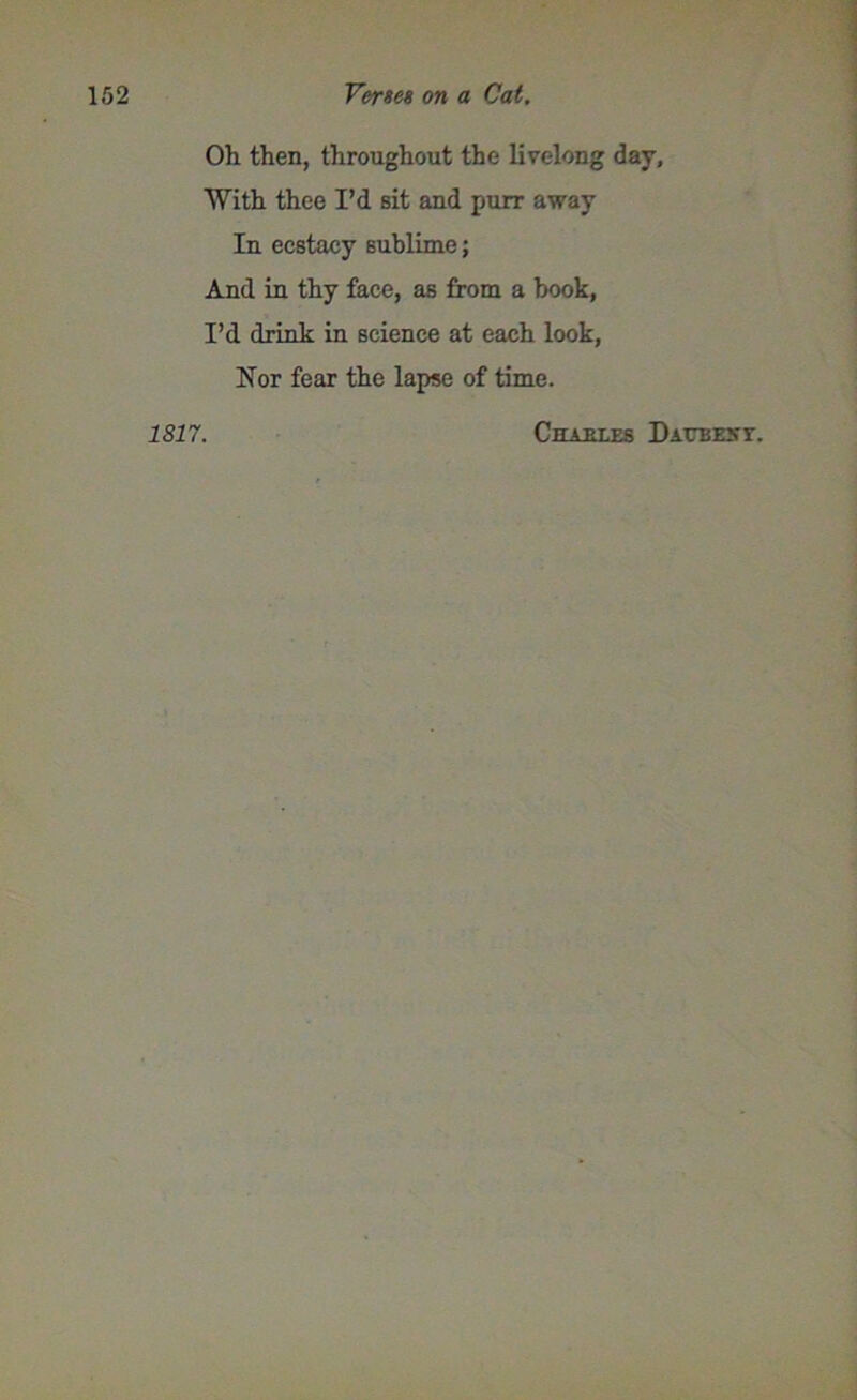 Oh then, throughout the livelong day. With thee I’d sit and purr away In ecstacy sublime; And in thy face, as from a book, I’d drink in science at each look, Nor fear the lapse of time. 1817. Cham.es Daub ext.