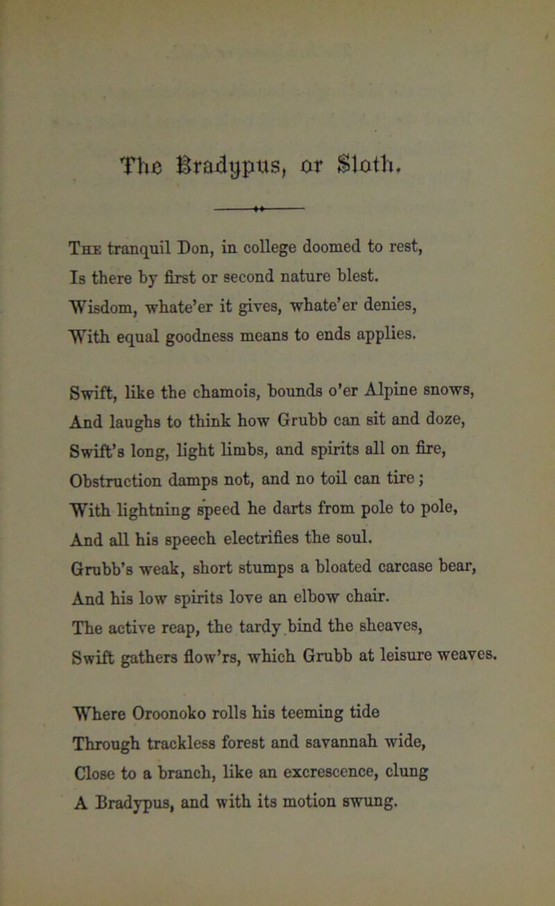 T!ui Braxhjpus, nr Sloth. The tranquil Don, in college doomed to rest, Is there by first or second nature blest. Wisdom, whate’er it gives, whate’er denies, With equal goodness means to ends applies. Swift, like the chamois, bounds o’er Alpine snows, And laughs to think how Grubb can sit and doze, Swift’s long, light limbs, and spirits all on fire, Obstruction damps not, and no toil can tire; With lightning speed he darts from pole to pole, And all his speech electrifies the soul. Grubb’s weak, short stumps a bloated carcase bear, And his low spirits love an elbow chair. The active reap, the tardy bind the sheaves, Swift gathers flow’rs, which Grubb at leisure weaves. Where Oroonoko rolls his teeming tide Through trackless forest and savannah wide, Close to a branch, like an excrescence, clung A Bradypus, and with its motion swung.
