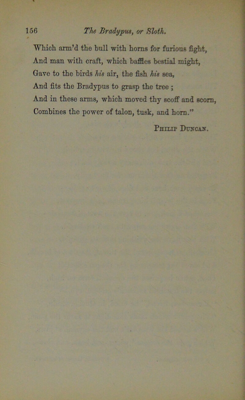 Which arm’d the bull with horns for furious fight, And man with craft, which baffles bestial might, Gave to the birds hie air, the fish his sea, And fits the Bradypus to grasp the tree ; And in these arms, which moved thy scoff and scorn. Combines the power of talon, tusk, and horn.” Philip Drscis.