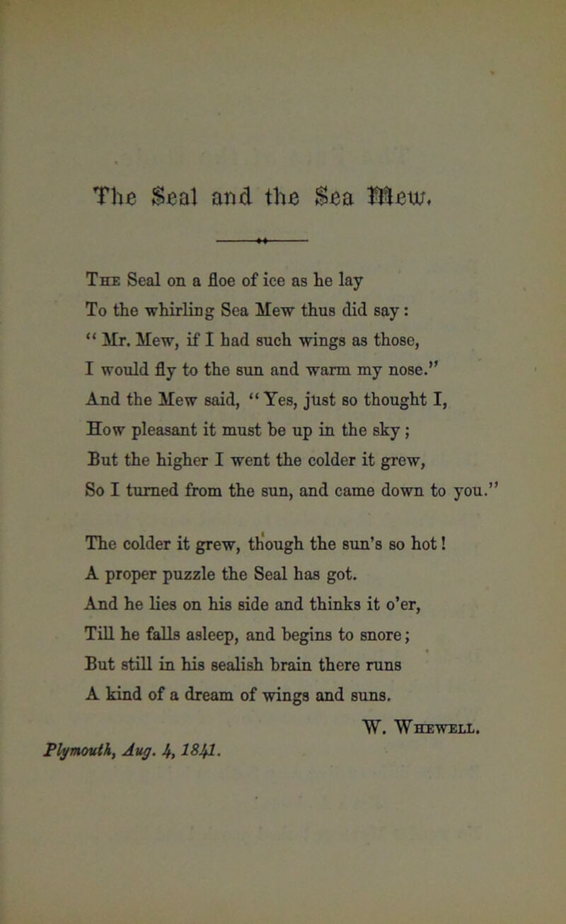 The Seal and the Sea Mew. The Seal on a floe of ice as lie lay To the whirling Sea Mew thus did say: “ Mr. Mew, if I had such wings as those, I would fly to the sun and warm my nose.” And the Mew said, “Yes, just so thought I, How pleasant it must he up in the sky ; But the higher I went the colder it grew, So I turned from the sun, and came down to you.’ The colder it grew, though the sun’s so hot! A proper puzzle the Seal has got. And he lies on his side and thinks it o’er, Till he falls asleep, and begins to snore; But still in his sealish brain there runs A kind of a dream of wings and suns. W. Whewele. Plymouth, Aug. h, 1841.