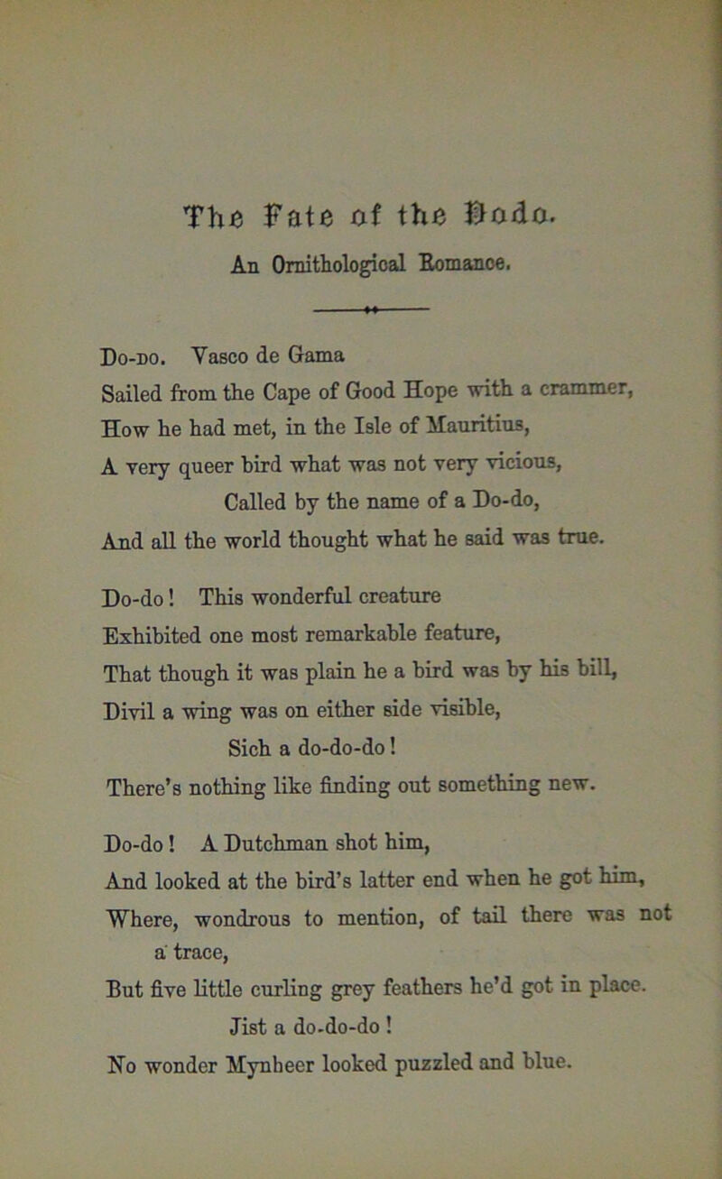The Fate af the Bado. An Ornithological Romance. Do-do. Yasco de Gama Sailed from the Cape of Good Hope with a crammer, How he had met, in the Isle of Mauritius, A very queer bird what was not very vicious, Called by the name of a Do-do, And all the world thought what he said was true. Do-do! This wonderful creature Exhibited one most remarkable feature, That though it was plain he a bird was by his bill, Divil a wing was on either side visible, Sich a do-do-do! There’s nothing like finding out something new. Do-do! A Dutchman shot him, And looked at the bird’s latter end when he got him. Where, wondrous to mention, of tail there was not a trace, But five little curling grey feathers he’d got in place, list a do-do-do! No wonder Mynheer looked puzzled and blue.