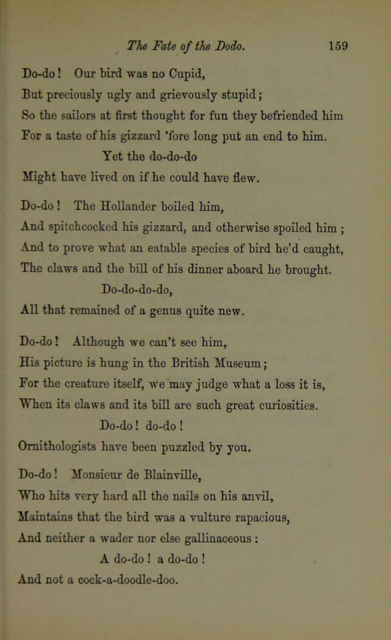 Do-do! Our bird was no Cupid, But preciously ugly and grievously stupid; So the sailors at first thought for fun they befriended him For a taste of his gizzard ’fore long put an end to him. Yet the do-do-do Might have lived on if he could have flew. Do-do ! The Hollander boiled him, And spitchcocked his gizzard, and otherwise spoiled him ; And to prove what an eatable species of bird he’d caught, The claws and the bill of his dinner aboard he brought. Do-do-do-do, All that remained of a genus quite new. Do-do! Although we can’t see him, His picture is hung in the British Museum; For the creature itself, we may judge what a loss it is. When its claws and its bill are such great curiosities. Do-do! do-do! Ornithologists have been puzzled by you. Do-do! Monsieur de Blainville, Who hits very hard all the nails on his anvil, Maintains that the bird was a vulture rapacious, And neither a wader nor else gallinaceous : A do-do! a do-do ! And not a cock-a-doodle-doo.