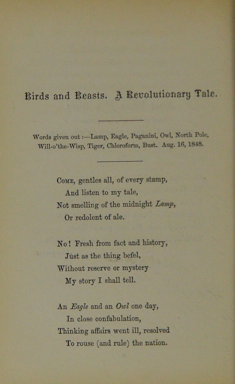 Birds and Beasts. & Evolutionary Tale. Words given out:—Lamp, Eagle, Paganini, Owl, North Pole, Will-o’the-Wisp, Tiger, Chloroform, Bust. Aug. 16,1848. Come, gentles all, of every stamp, And listen to my tale, Not smelling of the midnight Lamp, Or redolent of ale. No ! Fresh from fact and history, Just as the thing befel, Without reserve or mystery My story I shall tell. An Eagle and an Owl one day, In close confabulation, Thinking affairs went ill, resolved To rouse (and rule) the nation.