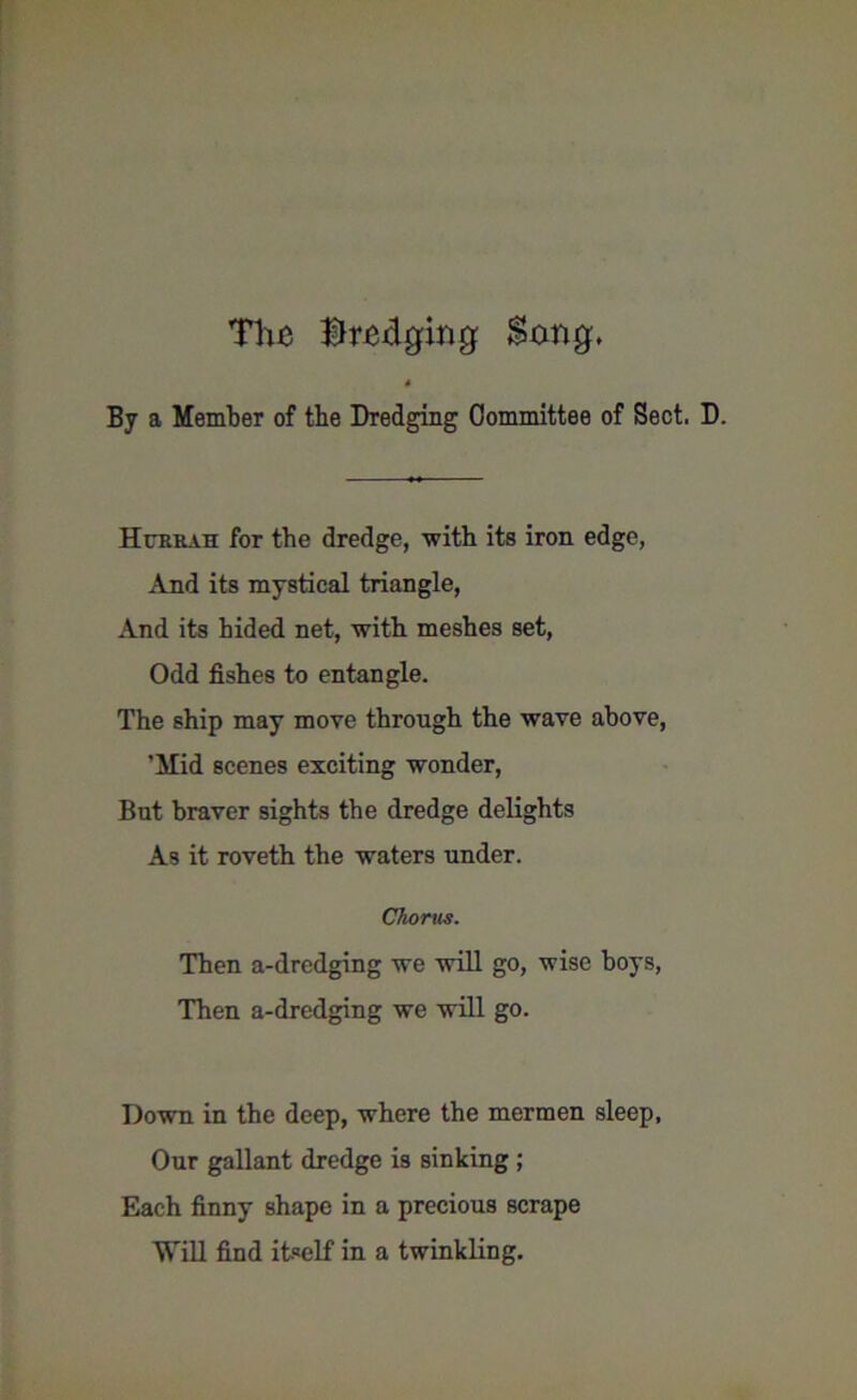 The Brewing $xmg, 4 By a Member of the Dredging Committee of Sect. D. Hcreau for the dredge, -with its iron edge, And its mystical triangle, And its hided net, with meshes set, Odd fishes to entangle. The ship may move through the wave above, ’Mid scenes exciting wonder, But braver sights the dredge delights As it roveth the waters under. Chorus. Then a-dredging we will go, wise boys, Then a-dredging we will go. Down in the deep, where the mermen sleep. Our gallant dredge is sinking ; Each finny shape in a precious scrape Will find itself in a twinkling.