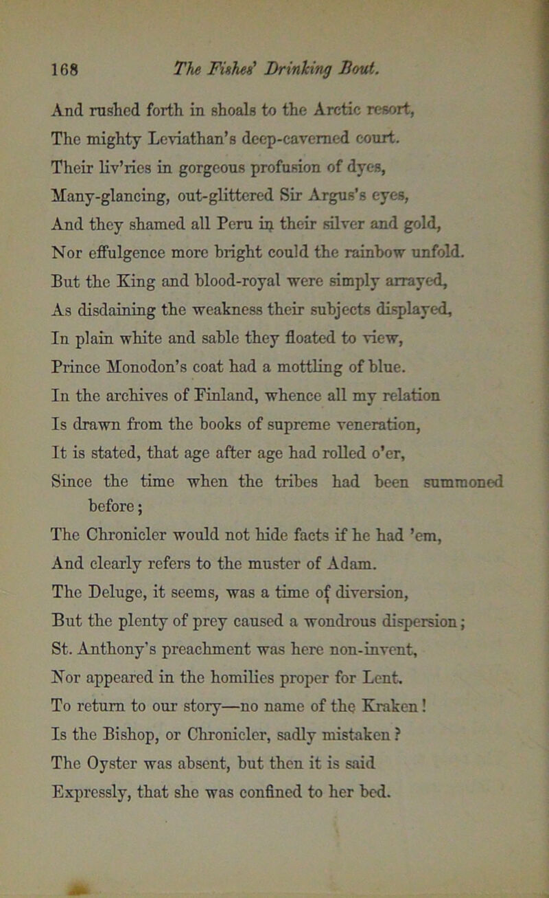 And rushed forth in shoals to the Arctic resort, The mighty Leviathan’s deep-cavemed court. Their liv’ries in gorgeous profusion of dyes, Many-glancing, out-glittered Sir Argus’s eyes, And they shamed all Peru in their silver and gold, Nor effulgence more bright could the rainbow unfold. But the King and blood-royal were simply arrayed. As disdaining the weakness their subjects displayed. In plain white and sable they floated to view, Prince Monodon’s coat had a mottling of blue. In the archives of Finland, whence all my relation Is drawn from the books of supreme veneration, It is stated, that age after age had rolled o’er. Since the time when the tribes had been summoned before; The Chronicler would not hide facts if he had ’em, And clearly refers to the muster of Adam. The Deluge, it seems, was a time of diversion, But the plenty of prey caused a wondrous dispersion; St. Anthony's preachment was here non-invent, Nor appeared in the homilies proper for Lent. To return to our story—no name of the Kraken! Is the Bishop, or Chronicler, sadly mistaken ? The Oyster was absent, but then it is said Expressly, that she was confined to her bed.