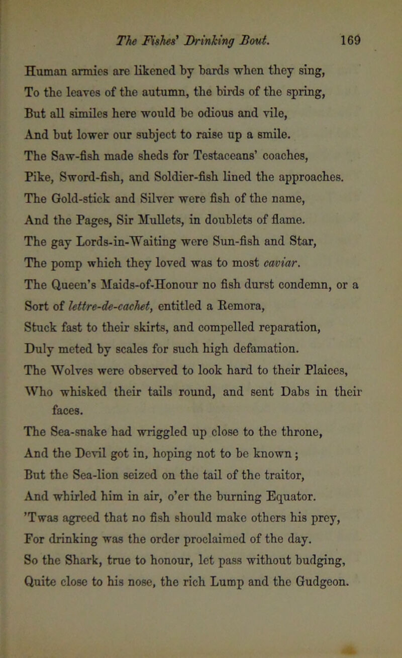 Human armies are likened by bards when they sing, To the leaves of the autumn, the birds of the spring, But all similes here would be odious and vile, And but lower our subject to raise up a smile. The Saw-fish made sheds for Testaceans’ coaches, Pike, Sword-fish, and Soldier-fish lined the approaches. The Gold-stick and Silver were fish of the name, And the Pages, Sir Mullets, in doublets of flame. The gay Lords-in-Waiting were Sun-fish and Star, The pomp which they loved was to most caviar. The Queen’s Maids-of-Honour no fish durst condemn, or a Sort of lettre-de-cachet, entitled a Remora, Stuck fast to their skirts, and compelled reparation, Duly meted by scales for such high defamation. The Wolves were observed to look hard to their Plaices, Who whisked their tails round, and sent Dabs in their faces. The Sea-snake had wriggled up close to the throne, And the Devil got in, hoping not to be known; But the Sea-lion seized on the tail of the traitor, And whirled him in air, o’er the burning Equator. ’Twas agreed that no fish should make others his prey, For drinking was the order proclaimed of the day. So the Shark, true to honour, let pass without budging, Quite close to his nose, the rich Lump and the Gudgeon.