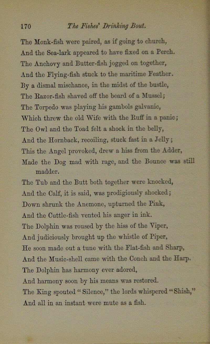 The Monk-fish were paired, as if going to church, Anri the Sea-lark appeared to have fixed on a Perch. The Anchovy and Butter-fish jogged on together, And the Flying-fish stuck to the maritime Feather. By a dismal mischance, in the midst of the hustle, The llazor-fish shaved off the beard of a Mussel; The Torpedo was playing his gambols galvanic, Which threw the old Wife with the Buff in a panic; The Owl and the Toad felt a shock in the belly, And the Homback, recoiling, stuck fast in a Jelly; This the Angel provoked, drew a hiss from the Adder, Made the Dog mad with rage, and the Bounce was still madder. The Tub and the Butt both together were knocked, And the Calf, it is said, was prodigiously shocked; Down shrunk the Anemone, upturned the Pink, And the Cuttle-fish vented his anger in ink. The Dolphin was roused by the hiss of the Yiper, And judiciously brought up the whistle of Piper, He soon made out a tune with the Flat-fish and Sharp, And the Music-shell came with the Conch and the Harp. The Dolphin has harmony ever adored, Anil harmony soon by his means was restored. The King spouted “ Silence,” the lords whispered “ Shish,” And all in an instant were mute as a fish.