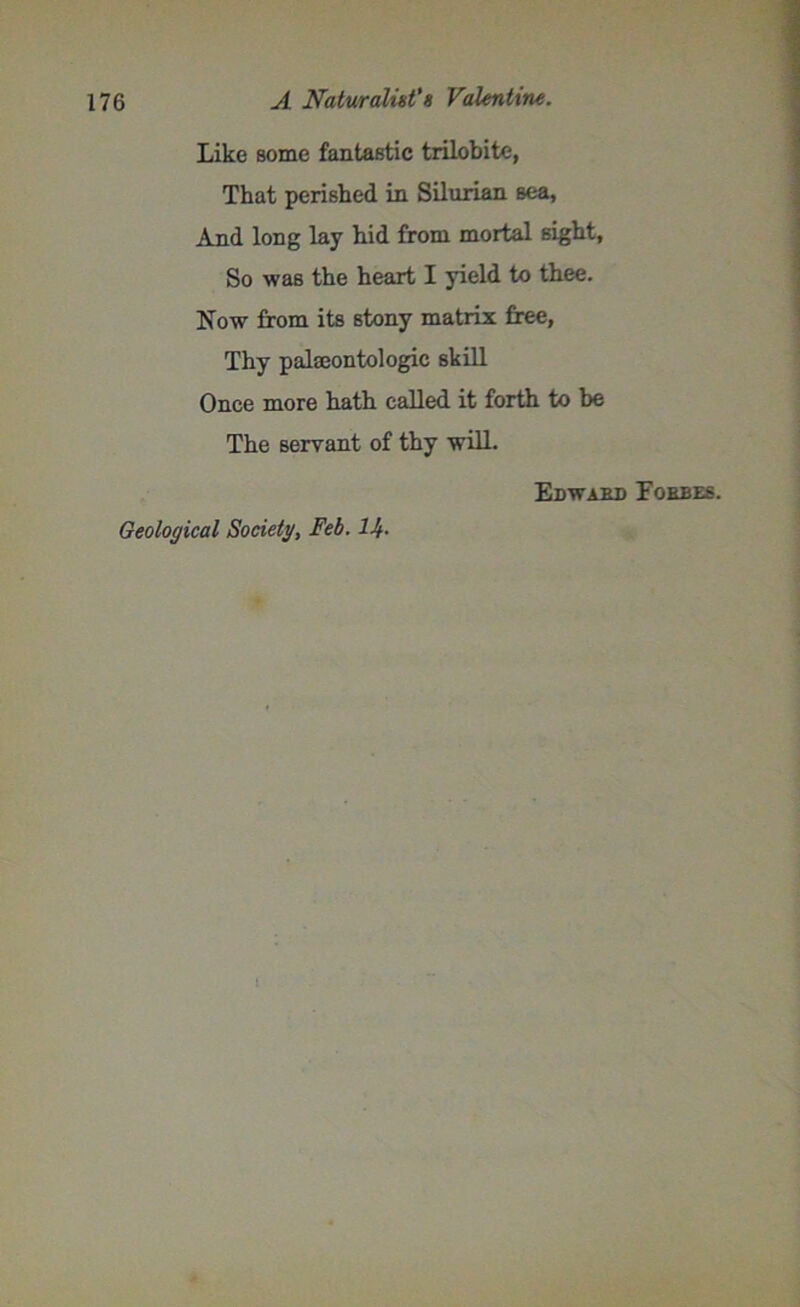 Like some fantastic trilobite, That perished in Silurian sea, And long lay hid from mortal sight, So was the heart I yield to thee. Kow from its stony matrix free, Thy palaeontologic skill Once more hath called it forth to be The servant of thy will. Geological Society, Feb. Ilf. Edward Forbes. 1