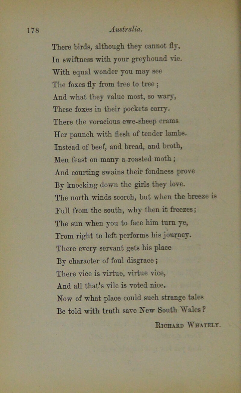 There birds, although they cannot fly. In swiftness with your greyhound vie. With equal wonder you may see The foxes fly from tree to tree ; And what they value most, so wary, These foxes in their pockets carry. There the voracious ewe-sheep crams Her paunch wTith flesh of tender lambs. Instead of beef, and bread, and broth, Men feast on many a roasted moth; And courting swains their fondness prove By knocking down the girls they love. The north winds scorch, but when the breeze is Full from the south, why then it freezes; The sun when you to face him turn ye, From right to left performs his journey. There every servant gets his place By character of foul disgrace ; There vice is virtue, virtue vice, And all that’s vile is voted nice. Now of what place could such strange tales Be told with truth save New South Wales? Richard Whatf.lt.