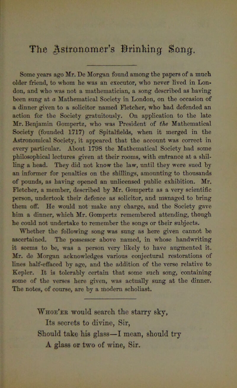 The ^stranamer’s bringing Song. Some years ago Mr. De Morgan found among the papers of a much older friend, to whom he was an executor, who never lived in Lon- don, and who was not a mathematician, a song described as having been sung at a Mathematical Society in London, on the occasion of a dinner given to a solicitor named Fletcher, who had defended an action for the Society gratuitously. On application to the late Mr. Benjamin Gompertz, who was President of the Mathematical Society (founded 1717) of Spitalfields, when it merged in the Astronomical Society, it appeared that the account was correct in every particular. About 1798 the Mathematical Society had some philosophical lectures given at their rooms, with entrance at a shil- ling a head. They did not know the law, until they were sued by an informer for penalties on the shillings, amounting to thousands of pounds, as having opened an unlicensed public exhibition. Mr. Fletcher, a member, described by Mr. Gompertz as a very scientific person, undertook their defence as solicitor, and managed to bring them off. He would not make any charge, and the Society gave him a dinner, which Mr. Gompertz remembered attending, though he could not undertake to remember the songs or their subjects. Whether the following song was sung as here given cannot he ascertained. The possessor above named, in whose handwriting it seems to be, was a person very likely to have augmented it. Mr. de Morgan acknowledges various conjectural restorations of lines half-effaced by age, and the addition of the verse relative to Kepler. It is tolerably certain that some such song, containing some of the verses here given, was actually sung at the dinner. The notes, of course, are by a modern scholiast. Whoe’ee would search the starry sky, Its secrets to divine, Sir, Should take his glass—I mean, should try A glass or two of wine, Sir.