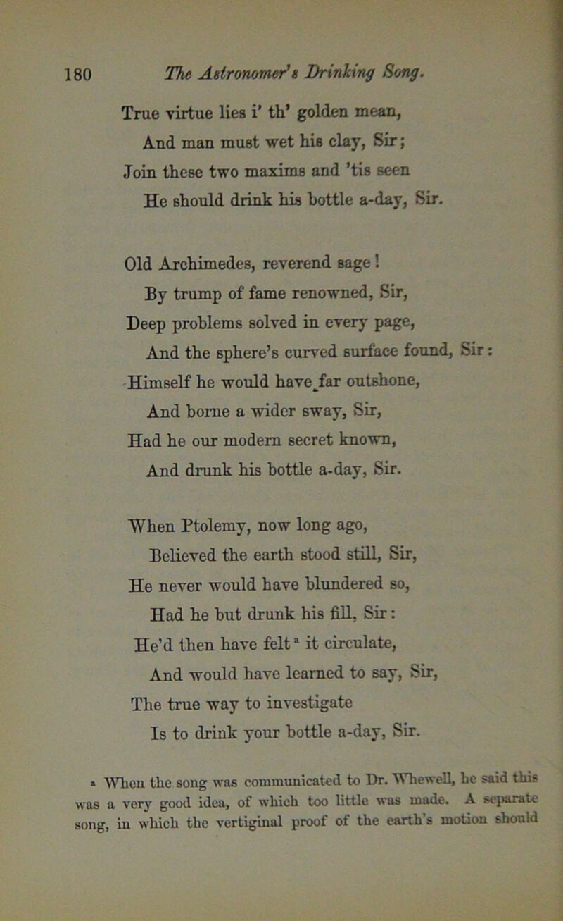 True virtue lies i’ th* golden mean, And man must wet his clay, Sir; Join these two maxims and ’tis seen He should drink his bottle a-day, Sir. Old Archimedes, reverend sage ! By trump of fame renowned, Sir, Deep problems solved in every page, And the sphere’s curved surface found, Sir: Himself he would have_far outshone, And home a wider sway, Sir, Had he our modem secret known, And drunk his bottle a-day, Sir. When Ptolemy, now long ago, Believed the earth stood still, Sir, He never would have blundered so, Had he but drunk his fill, Sir: He’d then have felta it circulate, And would have learned to say, Sir, The true way to investigate Is to drink your bottle a-day, Sir. » When the song was communicated to Dr. Whewell, he said this was a very good idea, of which too little was made. A separate song, in which the vertiginal proof of the earth’s motion should