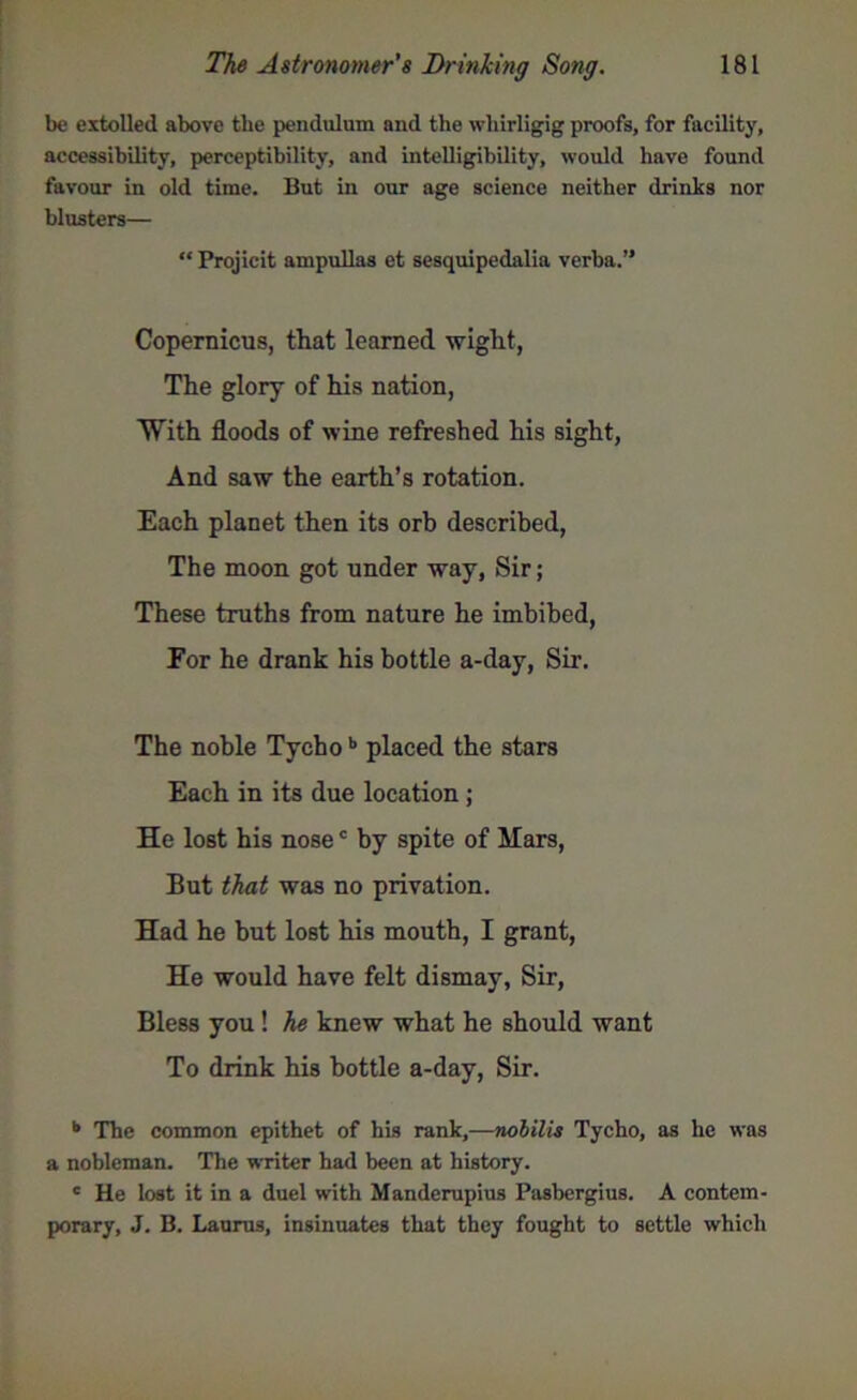 be extolled above the pendulum and the whirligig proofs, for facility, accessibility, perceptibility, and intelligibility, would have found favour in old time. But in our age science neither drinks nor blusters— “ Projicit ampullas et sesquipedalia verba.” Copernicus, that learned wight, The glory of his nation, With floods of wine refreshed his sight, And saw the earth’s rotation. Each planet then its orb described, The moon got under way, Sir; These truths from nature he imbibed, Eor he drank his bottle a-day, Sir. The noble Tychob placed the stars Each in its due location ; He lost his nosec by spite of Mars, But that was no privation. Had he but lost his mouth, I grant, He would have felt dismay, Sir, Bless you! he knew what he should want To drink his bottle a-day, Sir. b The common epithet of his rank,—nolilis Tycho, as he was a nobleman. The writer had been at history. c He lost it in a duel with Manderupius Pasbergius. A contem- porary, J. B. Laurus, insinuates that they fought to settle which