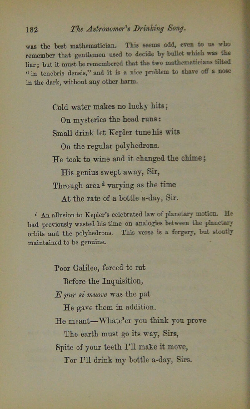 was the best mathematician. This seems odd, even to us who remember that gentlemen used to decide by bullet which was the liar; but it must be remembered that the two mathematicians tilted “ in tenebris densis,” and it is a nice problem to shave off a nose in the dark, without any other harm. Cold -water makes no lucky hits; On mysteries the head runs: Small drink let Kepler tune his wits On the regular polyhedrons. He took to wine and it changed the chime; His genius swept away, Sir, Through area d varying as the time At the rate of a bottle a-day, Sir. 15 An allusion to Kepler’s celebrated law of planetary motion. He had previously wasted his time on analogies between the planetary orbits and the polyhedrons. This verse is a forgery, but stoutly maintained to be genuine. Poor Galileo, forced to rat Before the Inquisition, JE pur si muove was the pat He gave them in addition. He meant—Whate’er you think you prove The earth must go its way, Sirs, Spite of your teeth I’ll make it move, For I’ll drink my bottle a-day, Sirs.