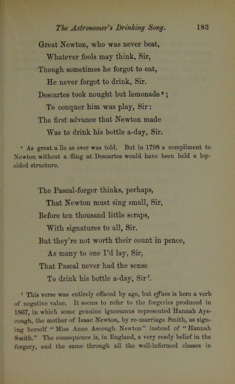 Great Newton, who was never heat, 'Whatever fools may think, Sir, Though sometimes he forgot to eat, He never forgot to drink, Sir. Descartes took nought but lemonadee; To conquer him was play, Sir: The first advance that Newton made Was to drink his bottle a-day, Sir. ' As great a lie as ever was told. But in 1798 a compliment to Newton without a fling at Descartes would have been held a lop- sided structure. The Pascal-forger thinks, perhaps, That Newton must sing small, Sir, Before ten thousand little scraps, With signatures to all, Sir. But they’re not worth their count in pence, As many to one I’d lay, Sir, That Pascal never had the sense To drink his bottle a-day, Sirf. f This verse was entirely effaced by age, but efface is here a verb of negative value. It seems to refer to the forgeries produced in 1867, in which some genuine ignoramus represented Hannah Ays- cough, the mother of Isaac Newton, by re-marriage Smith, as sign- ing herself “ Miss Anne Aseough Newton” instead of “ Hannah Smith.” The consequence is, in England, a very ready belief in the forgery, and the same through all the well-informed classes in