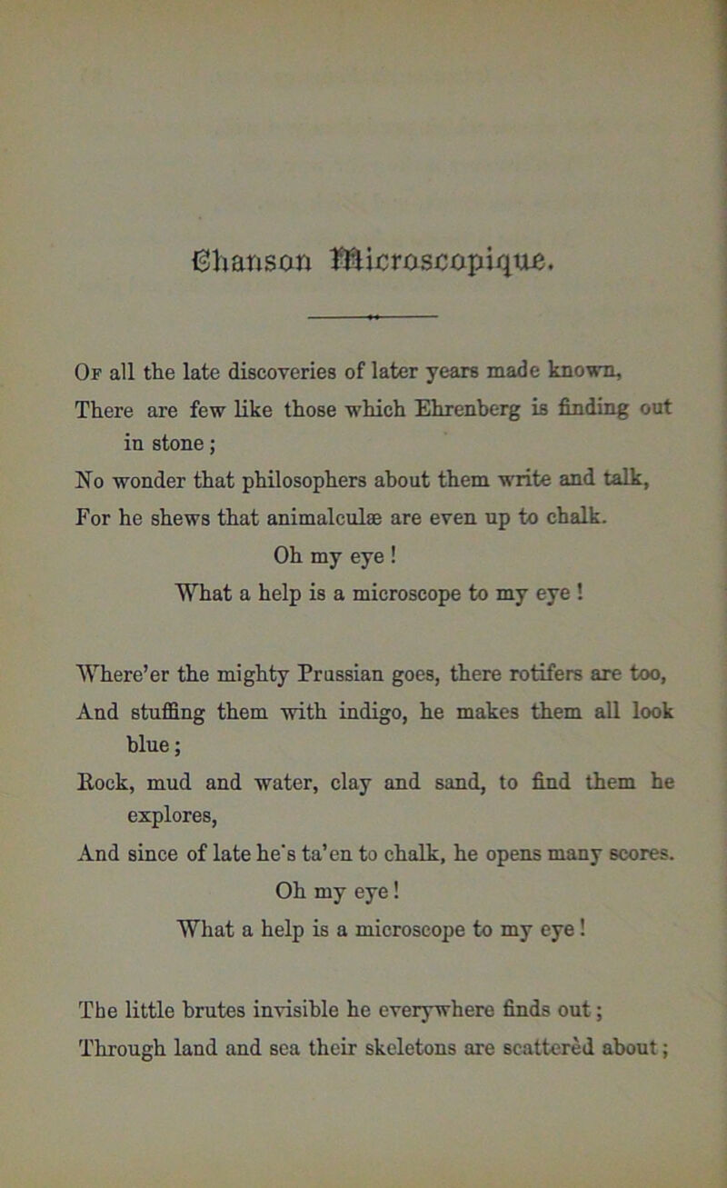 Chanson Microscopiqtte. Of all the late discoveries of later years made known., There are few like those which Ehrenbc-rg is finding out in stone; No wonder that philosophers about them write and talk, For he shews that animalculae are even up to chalk. Oh my eye! What a help is a microscope to my eye ! Where’er the mighty Prussian goes, there rotifers are too, And stuffing them with indigo, he makes them all look blue; Eock, mud and water, clay and sand, to find them he explores, And since of late he's ta’en to chalk, he opens many scores. Oh my eye! What a help is a microscope to my eye! The little brutes invisible he everywhere finds out; Through land and sea their skeletons are scattered about;