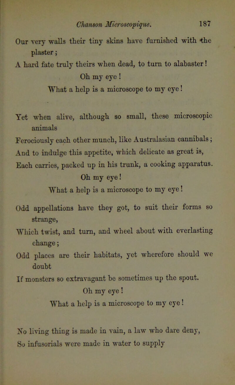 Our very walls their tiny skins have furnished with *the plaster; A hard fate truly theirs when dead, to turn to alabaster! Oh my eye ! What a help is a microscope to my eye! Yet when alive, although so small, these microscopic animals Ferociously each other munch, like Australasian cannibals; And to indulge this appetite, which delicate as great is, Each carries, packed up in his trunk, a cooking apparatus. Oh my eye! What a help is a microscope to my eye! Odd appellations have they got, to suit their forms so strange, Which twist, and turn, and wheel about with everlasting change; Odd places are their habitats, yet wherefore should we doubt If monsters so extravagant be sometimes up the spout. Oh my eye! What a help is a microscope to my eye ! No living thing is made in vain, a law who dare deny, So infusorials were made in water to supply