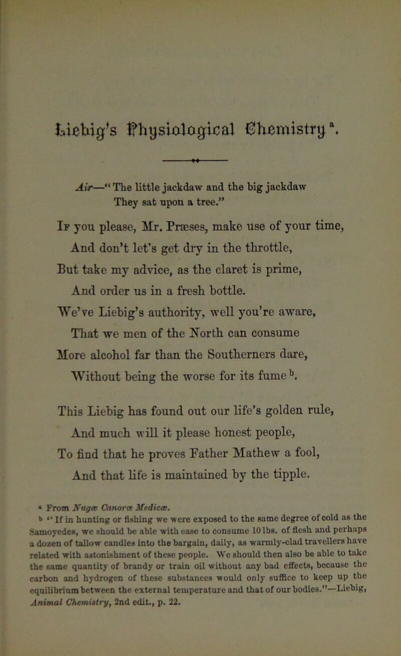 Liebig’s Ifhgsiological {3hemistrga. Ah—“ The little jackdaw and the big jackdaw They sat upon a tree.” If you please, Mr. Prases, make use of your time, And don’t let’s get dry in the throttle, But take my advice, as the claret is prime, And order us in a fresh bottle. We’ve Liebig’s authority, well you’re aware. That we men of the North can consume More alcohol far than the Southerners dare, Without being the worse for its fume b. This Liebig has found out our life’s golden rule, And much will it please honest people, To find that he proves Father Mathew a fool, And that life is maintained by the tipple. « From Nilgce Canora Mediccc. 11 “ If in hunting or fishing we were exposed to the same degree of cold as the Samoyedes, we should be able with ease to consume 10 lbs. of flesh and perhaps a dozen of tallow candles into the bargain, daily, as warmly-clad travellers have related with astonishment of these people. We should then also be able to take the same quantity of brandy or train oil without any bad effects, because the carbon and hydrogen of these substances would only suffice to keep up the equilibrium between the external temperature and that of our bodies.”—Liebig, Animal Chemistry, 2nd edit., p. 22.