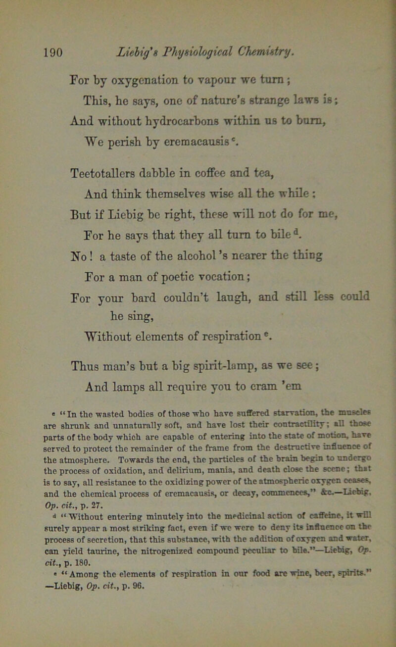 For by oxygenation to vapour we turn ; This, he says, one of nature’s strange laws is; And without hydrocarbons within us to bum, We perish by eremacausis'. Teetotallers dabble in coffee and tea, And think themselves wise all the while ; But if Liebig be right, these will not do for me, For he says that they all turn to bile d. ISTo ! a taste of the alcohol’s nearer the thing For a man of poetic vocation; For your bard couldn’t laugh, and still less could he sing, Without elements of respiration e. Thus man’s but a big spirit-lamp, as we see; And lamps all require you to cram ’em e “In the wasted bodies of those who have suffered starvation, the muscles are shrunk and unnaturally soft, and have lost their contractility; all those parts of the body which are capable of entering into the state of motion, have served to protect the remainder of the frame from the destructive influence of the atmosphere. Towards the end, the particles of the brain begin to undergo the process of oxidation, and delirium, mania, and death close the scene; that is to say, all resistance to the oxidizing power of the atmospheric oxygen ceases, and the chemical process of eremacausis, or decay, commences,” —Liebig. Op. cit.y p. 27. d “ Without entering minutely into the medicinal action of caffeine, it will surely appear a most striking fact, even if we were to deny its influence on the process of secretion, that this substance, with the addition of oxygen and water, can yield taurine, the nitrogenized compound peculiar to bile.”—Liebig, Op. cit.f p. 180. * u Among the elements of respiration in our food are wine, beer, spirits.” —Liebig, Op. cit., p. 96.
