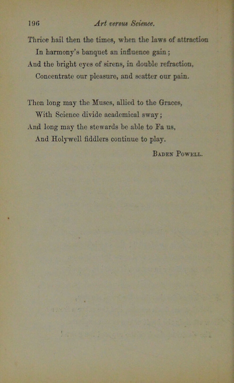 Thrice hail then the times, when the laws of attraction In harmony’s banquet an influence gain; And the bright eyes of sirens, in double refraction. Concentrate our pleasure, and scatter our pain. Then long may the Muses, allied to the Graces, With Science divide academical sway; And long may the stewards be able to Fa us, And Holywell fiddlers continue to play. Badex Powell.