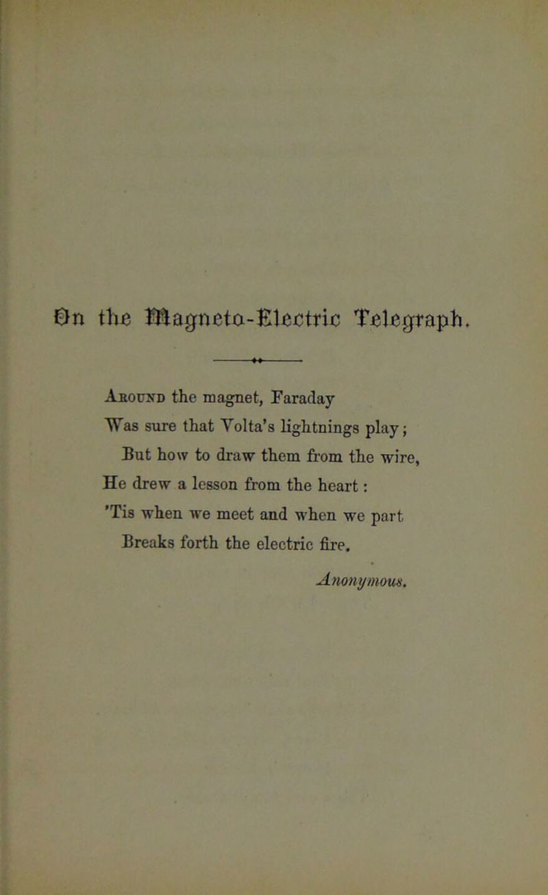 the JEagneta-Bleetrie Telegraph. Abound the magnet, Faraday Was sure that Yolta’s lightnings play; But how to draw them from the wire, He drew a lesson from the heart: ’Tis when we meet and when we part Breaks forth the electric fire. Anonymous.