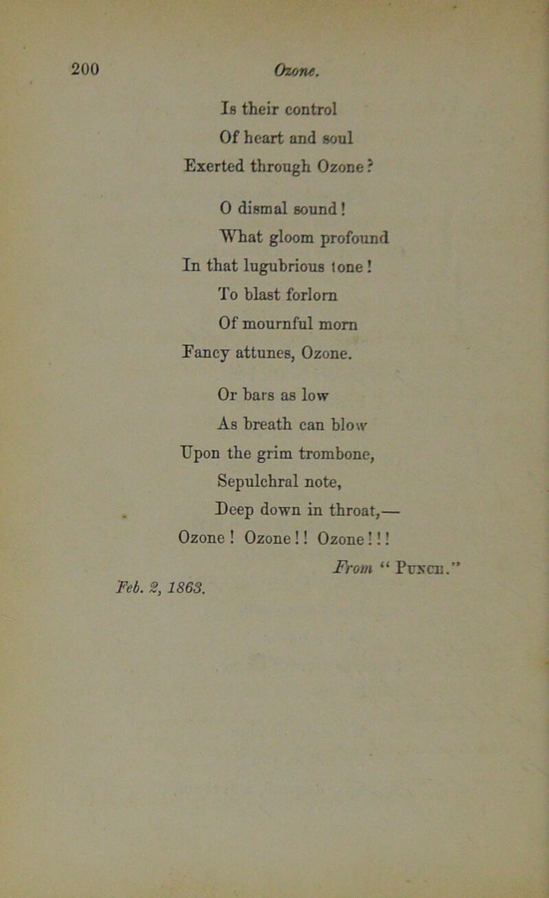 Is their control Of heart and soul Exerted through Ozone ? 0 dismal sound! What gloom profound In that lugubrious tone ! To blast forlorn Of mournful mom Fancy attunes, Ozone. Or bars as low As breath can blow TJpon the grim trombone, Sepulchral note, Deep down in throat,— Ozone ! Ozone !! Ozone!!! Feb. 2, 1863. From “ Puxcn.”