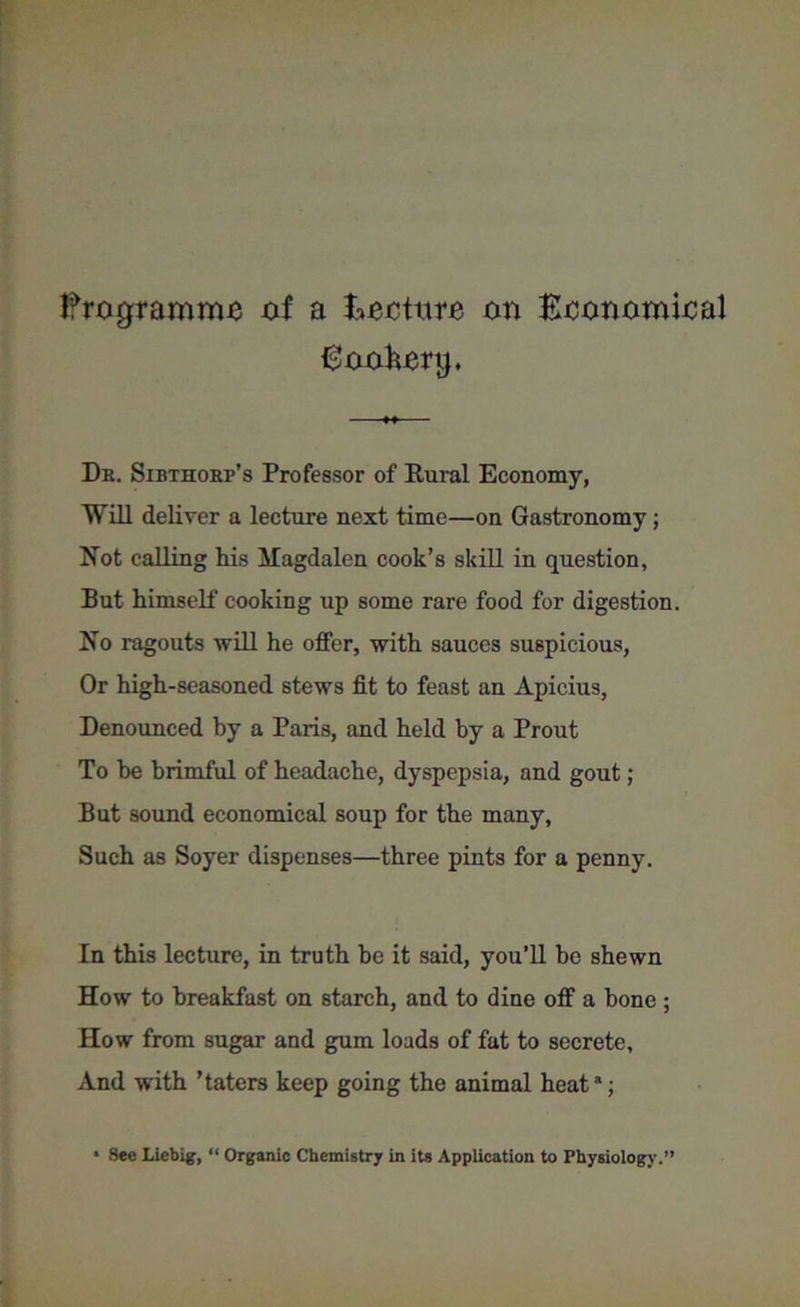 Programme cf a Ecctttrc on Economical Eookcrtj, Db. Slbthobf’s Professor of Rural Economy, Will deliver a lecture next time—on Gastronomy; Not calling his Magdalen cook’s skill in question. But himself cooking up some rare food for digestion. No ragouts will he offer, with sauces suspicious, Or high-seasoned stews fit to feast an Apicius, Denounced by a Paris, and held by a Prout To he brimful of headache, dyspepsia, and gout; But sound economical soup for the many, Such as Soyer dispenses—three pints for a penny. In this lecture, in truth be it said, you’ll be shewn How to breakfast on starch, and to dine off a bone ; How from sugar and gum loads of fat to secrete. And with ’taters keep going the animal heata; * See Liebig, “ Organic Chemistry in its Application to Physiology.”