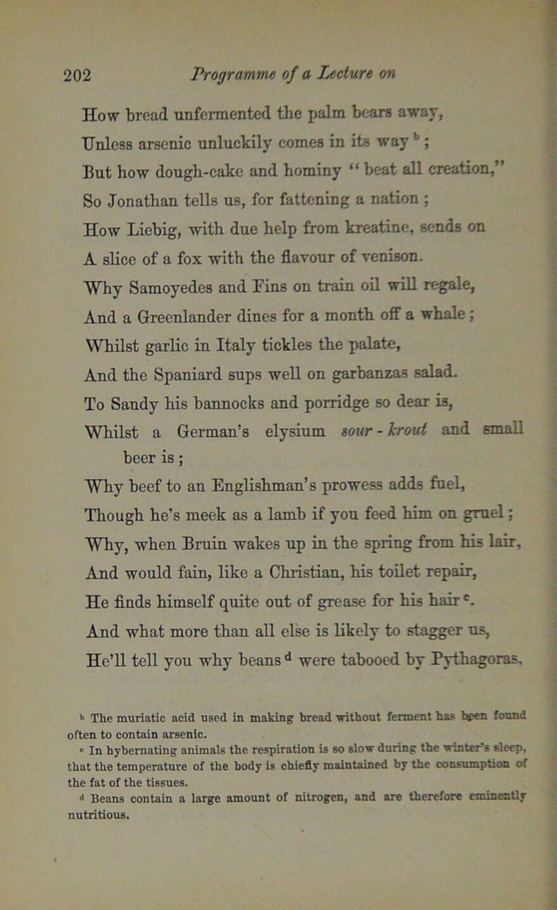 How bread unfermented the palm bears away, Unless arsenic unluckily comes in its way1; But how dough-cake and hominy “ beat all creation,” So Jonathan tells us, for fattening a nation ; How Liebig, with due help from kreatine, sends on A slice of a fox with the flavour of venison. Why Samoyedes and Fins on train oil will regale, And a Greenlander dines for a month off a whale ; Whilst garlic in Italy tickles the palate, And the Spaniard sups well on garbanzas salad. To Sandy his bannocks and porridge so dear is, Whilst a German’s elysium sour - Jcrout and small beer is; Why beef to an Englishman’s prowess adds fuel, Though he’s meek as a lamb if you feed him on gruel; Why, when Bruin wakes up in the spring from his lair. And would fain, like a Christian, his toilet repair, He finds himself quite out of grease for his hairc. And what more than all else is likely to stagger us, He’ll tell you why beans d were tabooed by Pythagoras. b The muriatic acid used in making bread without ferment has hpen found often to contain arsenic. c In hybemating animals the respiration is so slow during the winter's sleep, that the temperature of the body is chiefly maintained by the consumption of the fat of the tissues. d Beans contain a large amount of nitrogen, and are therefore eminently nutritious.