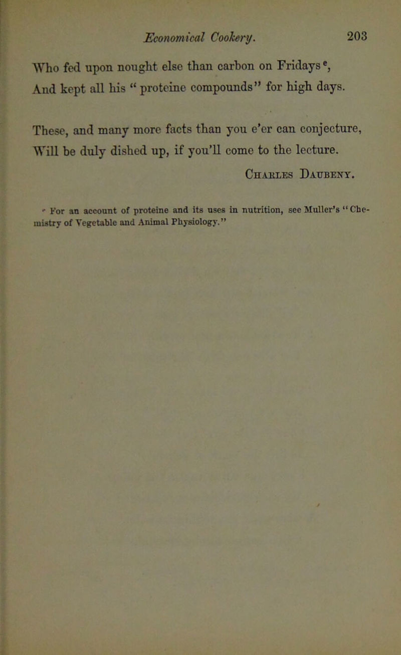 Who fed upon nought else than carbon on Fridays, And kept all his “ proteine compounds” for high days. These, and many more facts than you e’er can conjecture, Will be duly dished up, if you’ll come to the lecture. Chakles Daubeny. - for an account of proteine and its uses in nutrition, see Muller’s “ Che mistry of Vegetable and Animal Physiology.”