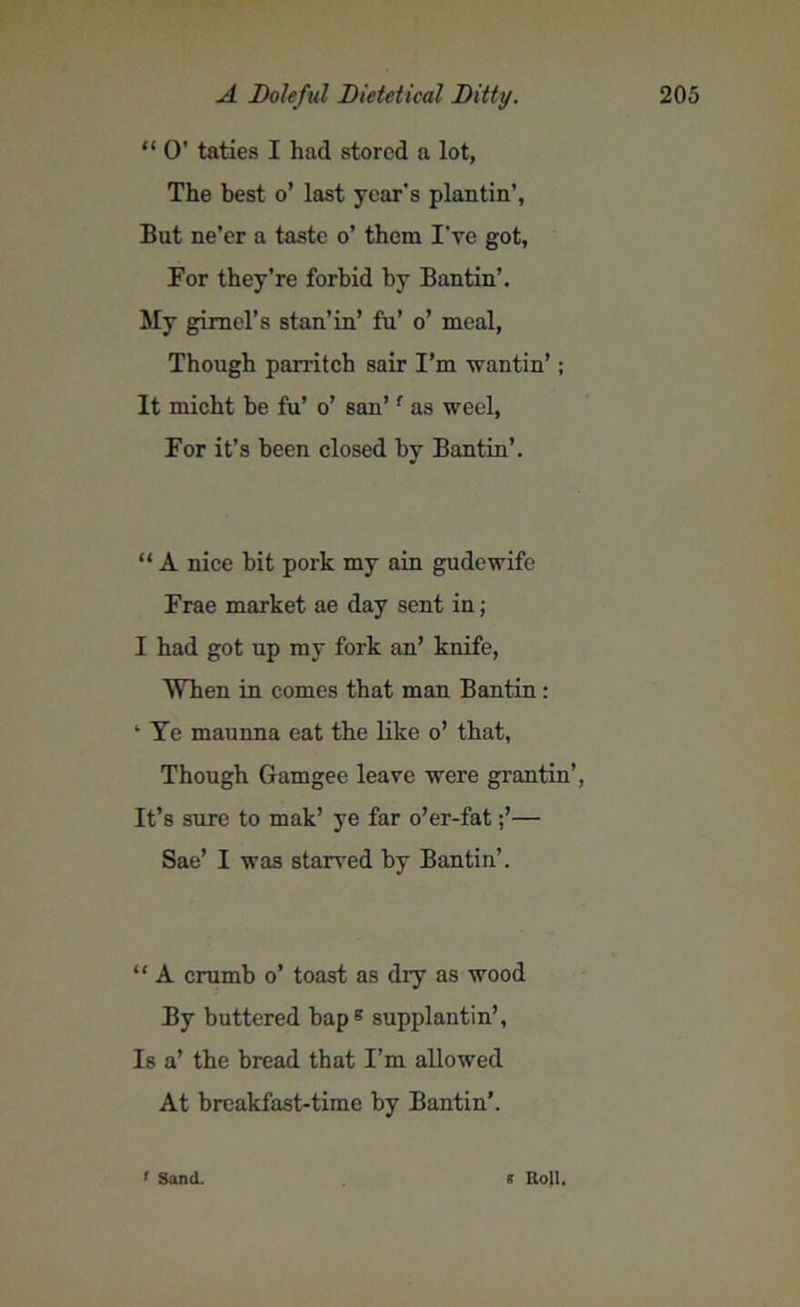 “ O’ taties I had stored a lot, The best o’ last year's plantin’, But ne’er a taste o’ them I’ye got, For they’re forbid by Bantin’. My gimel’s stan’in’ fa’ o’ meal, Though parritch sair I’m wantin’; It micht be fu’ o’ san’f as weel, For it’s been closed by Bantin’. “ A nice hit pork my ain gudewife Frae market ae day sent in; I had got up my fork an’ knife, When in comes that man Bantin: 4 Ye maunna eat the like o’ that. Though Gamgee leave were grantin’, It’s sure to mak’ ye far o’er-fat— Sae’ I was starved by Bantin’. “ A crumb o’ toast as dry as wood By buttered bapB supplantin’, Is a’ the bread that I’m allowed At breakfast-time by Bantin’. f Sand. * Roll.